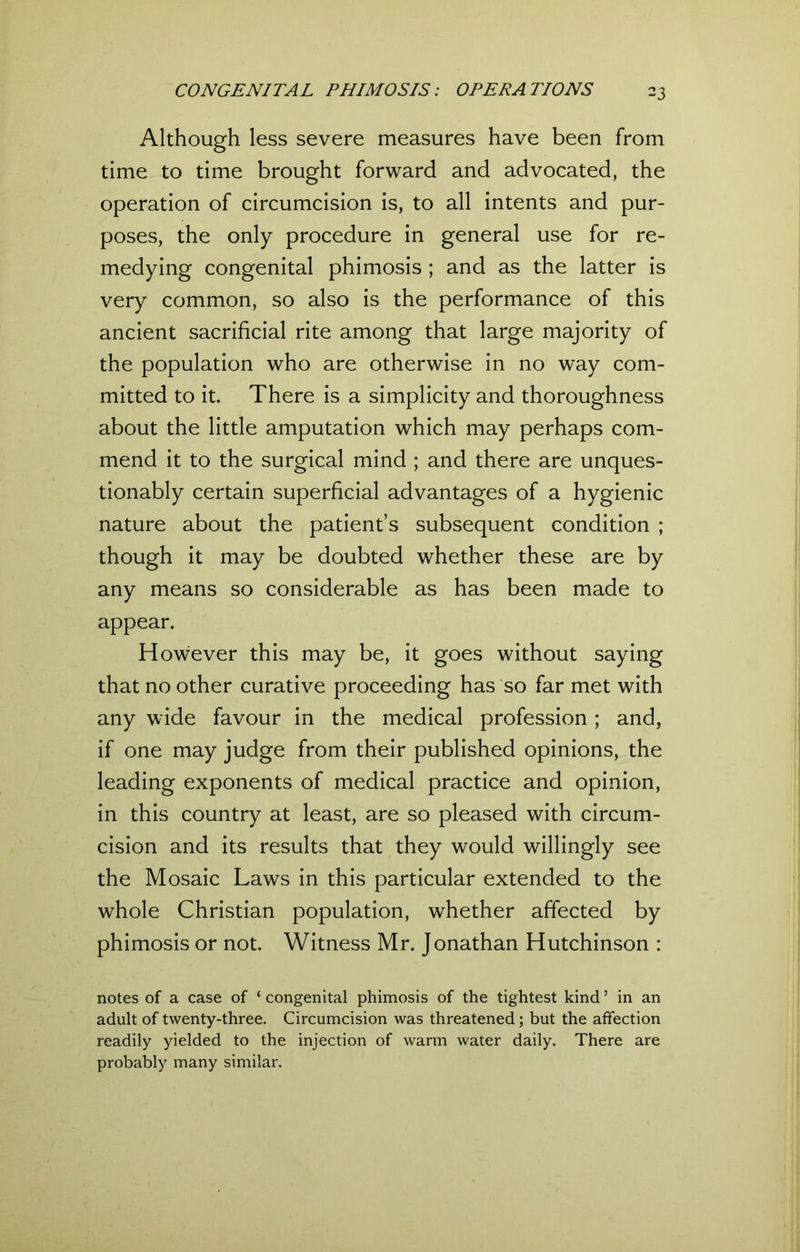 Although less severe measures have been from time to time brought forward and advocated, the operation of circumcision is, to all intents and pur- poses, the only procedure in general use for re- medying congenital phimosis ; and as the latter is very common, so also is the performance of this ancient sacrificial rite among that large majority of the population who are otherwise in no way com- mitted to it. There is a simplicity and thoroughness about the little amputation which may perhaps com- mend it to the surgical mind ; and there are unques- tionably certain superficial advantages of a hygienic nature about the patient’s subsequent condition ; though it may be doubted whether these are by any means so considerable as has been made to appear. However this may be, it goes without saying that no other curative proceeding has so far met with any wide favour in the medical profession; and, if one may judge from their published opinions, the leading exponents of medical practice and opinion, in this country at least, are so pleased with circum- cision and its results that they would willingly see the Mosaic Laws in this particular extended to the whole Christian population, whether affected by phimosis or not. Witness Mr. Jonathan Hutchinson : notes of a case of 1 congenital phimosis of the tightest kind5 in an adult of twenty-three. Circumcision was threatened; but the affection readily yielded to the injection of warm water daily. There are probably many similar.