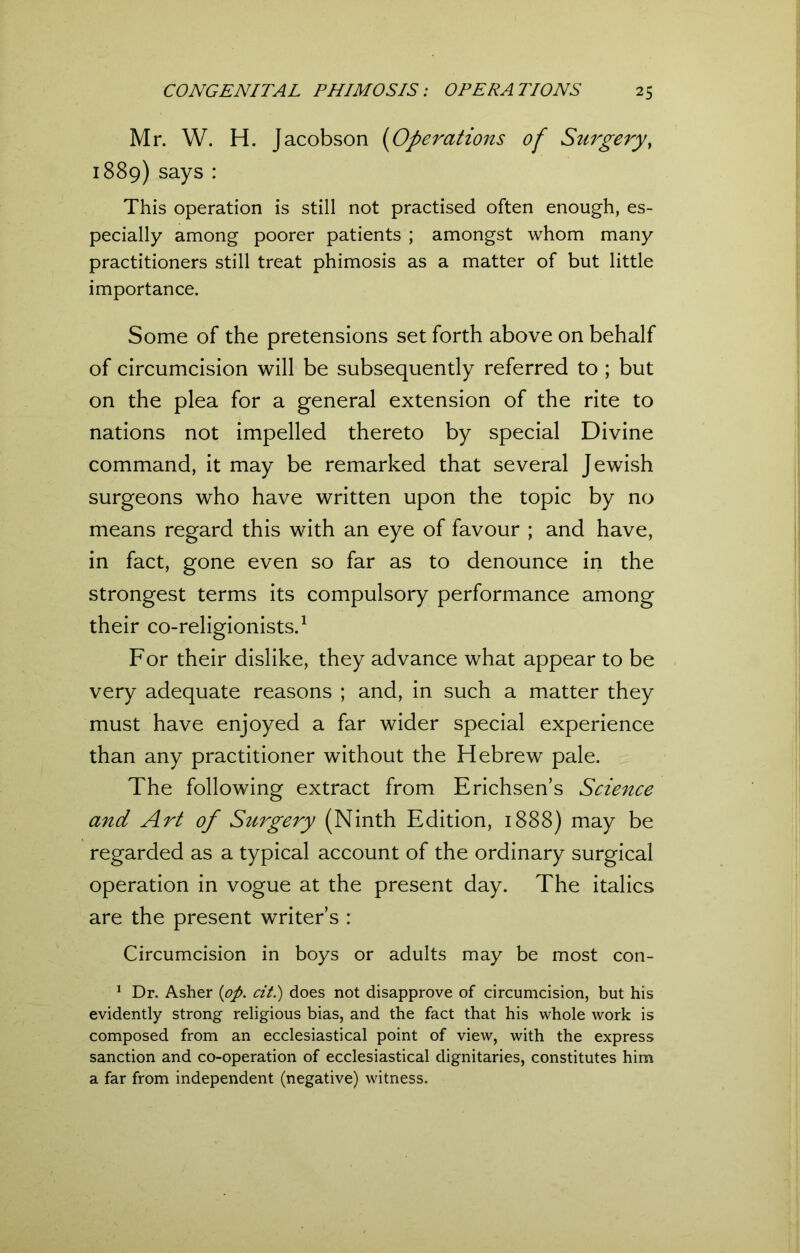 Mr. W. H. Jacobson (Operations of Surgery, 1889) says : This operation is still not practised often enough, es- pecially among poorer patients ; amongst whom many practitioners still treat phimosis as a matter of but little importance. Some of the pretensions set forth above on behalf of circumcision will be subsequently referred to ; but on the plea for a general extension of the rite to nations not impelled thereto by special Divine command, it may be remarked that several Jewish surgeons who have written upon the topic by no means regard this with an eye of favour ; and have, in fact, gone even so far as to denounce in the strongest terms its compulsory performance among their co-religionists.1 For their dislike, they advance what appear to be very adequate reasons ; and, in such a matter they must have enjoyed a far wider special experience than any practitioner without the Hebrew pale. The following extract from Erichsen’s Science and Art of Surgery (Ninth Edition, 1888) may be regarded as a typical account of the ordinary surgical operation in vogue at the present day. The italics are the present writers : Circumcision in boys or adults may be most con- 1 Dr. Asher {op. cit.) does not disapprove of circumcision, but his evidently strong religious bias, and the fact that his whole work is composed from an ecclesiastical point of view, with the express sanction and co-operation of ecclesiastical dignitaries, constitutes him a far from independent (negative) witness.