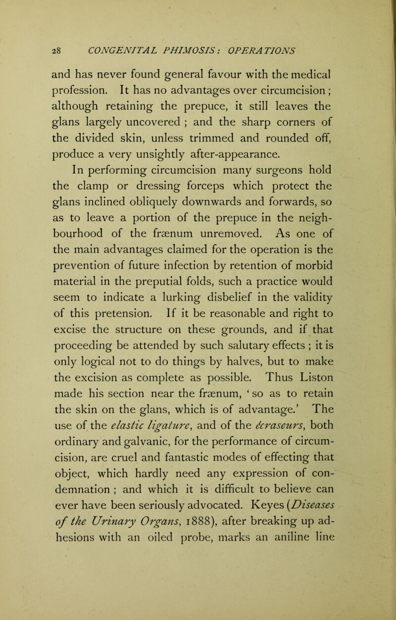 and has never found general favour with the medical profession. It has no advantages over circumcision ; although retaining the prepuce, it still leaves the glans largely uncovered ; and the sharp corners of the divided skin, unless trimmed and rounded off, produce a very unsightly after-appearance. In performing circumcision many surgeons hold the clamp or dressing forceps which protect the glans inclined obliquely downwards and forwards, so as to leave a portion of the prepuce in the neigh- bourhood of the frsenum unremoved. As one of the main advantages claimed for the operation is the prevention of future infection by retention of morbid material in the preputial folds, such a practice would seem to indicate a lurking disbelief in the validity of this pretension. If it be reasonable and right to excise the structure on these grounds, and if that proceeding be attended by such salutary effects ; it is only logical not to do things by halves, but to make the excision as complete as possible. Thus Liston made his section near the fraenum, * so as to retain the skin on the glans, which is of advantage.’ The use of the elastic ligature, and of the dcraseurs, both ordinary and galvanic, for the performance of circum- cision, are cruel and fantastic modes of effecting that object, which hardly need any expression of con- demnation ; and which it is difficult to believe can ever have been seriously advocated. Keyes (Diseases of the Urinary Organs, 1888), after breaking up ad- hesions with an oiled probe, marks an aniline line