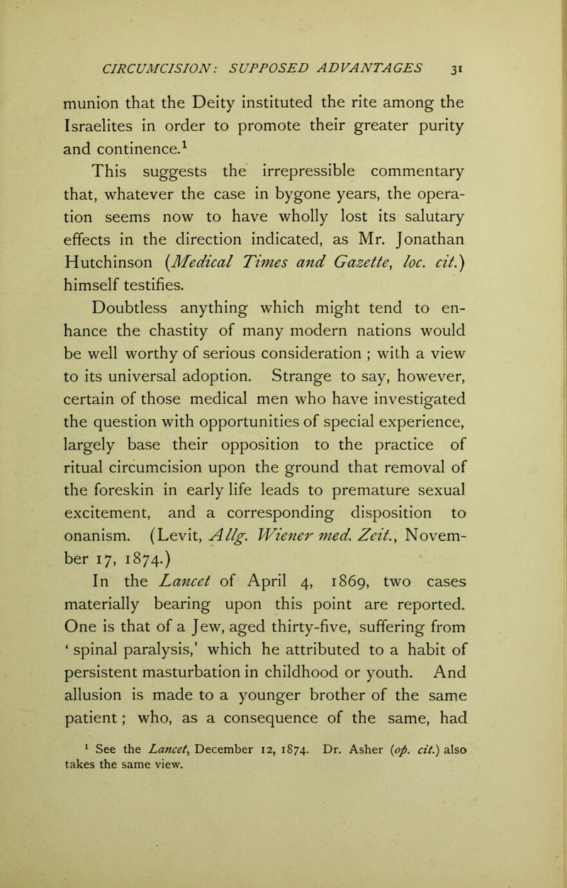 munion that the Deity instituted the rite among the Israelites in order to promote their greater purity and continence.1 This suggests the irrepressible commentary that, whatever the case in bygone years, the opera- tion seems now to have wholly lost its salutary effects in the direction indicated, as Mr. Jonathan Hutchinson (.Medical Times and Gazette, loc. cit.) himself testifies. Doubtless anything which might tend to en- hance the chastity of many modern nations would be well worthy of serious consideration ; with a view to its universal adoption. Strange to say, however, certain of those medical men who have investigated the question with opportunities of special experience, largely base their opposition to the practice of ritual circumcision upon the ground that removal of the foreskin in early life leads to premature sexual excitement, and a corresponding disposition to onanism. (Levit, Allg. Wiener med. Zeit., Novem- ber 17, 1874.) In the Lancet of April 4, 1869, two cases materially bearing upon this point are reported. One is that of a Jew, aged thirty-five, suffering from ‘ spinal paralysis,’ which he attributed to a habit of persistent masturbation in childhood or youth. And allusion is made to a younger brother of the same patient; who, as a consequence of the same, had 1 See the Lancet, December 12, 1874. Dr. Asher (op. cit.) also takes the same view.