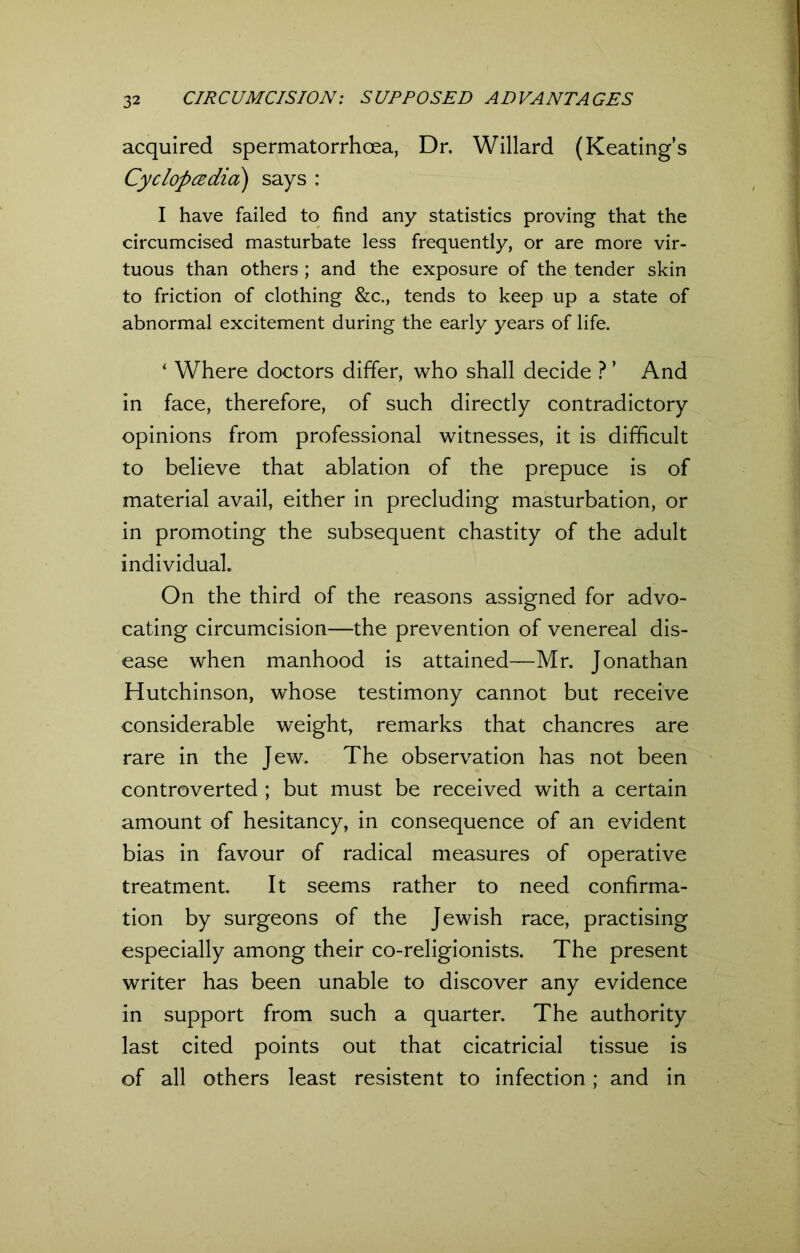 acquired spermatorrhoea, Dr. Willard (Keating’s CyclopczdicL) says : I have failed to find any statistics proving that the circumcised masturbate less frequently, or are more vir- tuous than others ; and the exposure of the tender skin to friction of clothing &c., tends to keep up a state of abnormal excitement during the early years of life. ‘ Where doctors differ, who shall decide ? ’ And in face, therefore, of such directly contradictory opinions from professional witnesses, it is difficult to believe that ablation of the prepuce is of material avail, either in precluding masturbation, or in promoting the subsequent chastity of the adult individual. On the third of the reasons assigned for advo- cating circumcision—the prevention of venereal dis- ease w'hen manhood is attained—Mr. Jonathan Hutchinson, whose testimony cannot but receive considerable weight, remarks that chancres are rare in the Jew. The observation has not been controverted ; but must be received with a certain amount of hesitancy, in consequence of an evident bias in favour of radical measures of operative treatment It seems rather to need confirma- tion by surgeons of the Jewish race, practising especially among their co-religionists. The present writer has been unable to discover any evidence in support from such a quarter. The authority last cited points out that cicatricial tissue is of all others least resistent to infection; and in