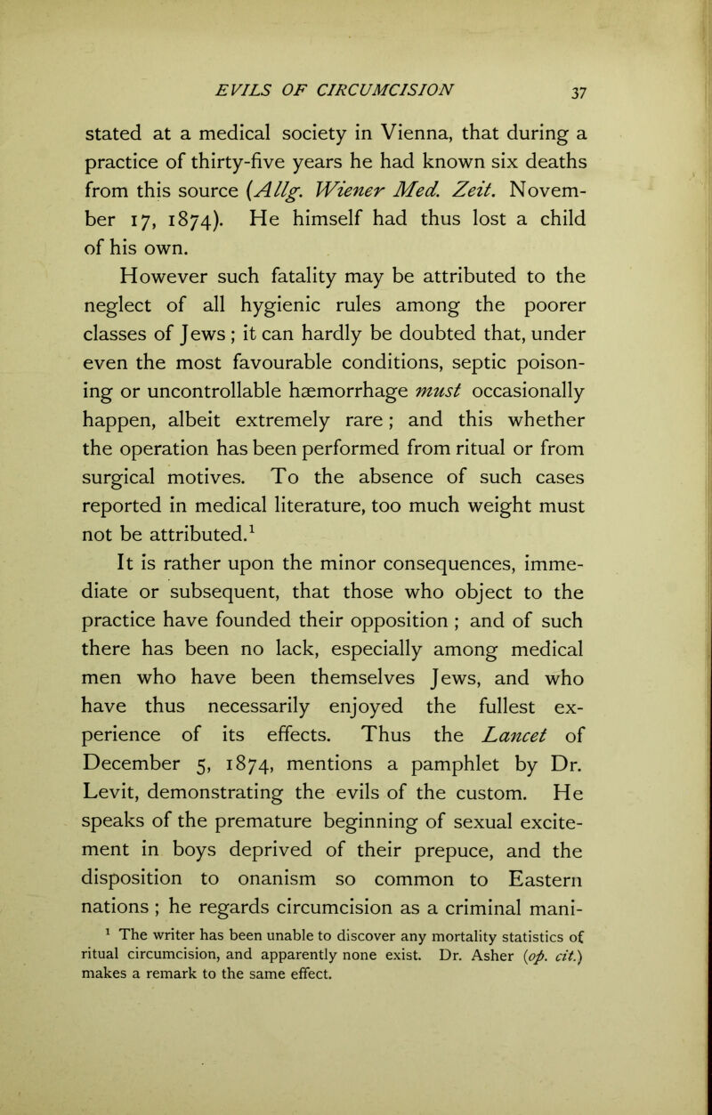 stated at a medical society in Vienna, that during a practice of thirty-five years he had known six deaths from this source (Allg. Wiener Med. Zeit. Novem- ber 17, 1874). He himself had thus lost a child of his own. However such fatality may be attributed to the neglect of all hygienic rules among the poorer classes of J ews ; it can hardly be doubted that, under even the most favourable conditions, septic poison- ing or uncontrollable haemorrhage must occasionally happen, albeit extremely rare; and this whether the operation has been performed from ritual or from surgical motives. To the absence of such cases reported in medical literature, too much weight must not be attributed.1 It is rather upon the minor consequences, imme- diate or subsequent, that those who object to the practice have founded their opposition ; and of such there has been no lack, especially among medical men who have been themselves Jews, and who have thus necessarily enjoyed the fullest ex- perience of its effects. Thus the Lancet of December 5, 1874, mentions a pamphlet by Dr. Levit, demonstrating the evils of the custom. He speaks of the premature beginning of sexual excite- ment in boys deprived of their prepuce, and the disposition to onanism so common to Eastern nations ; he regards circumcision as a criminal mani- 1 The writer has been unable to discover any mortality statistics of ritual circumcision, and apparently none exist. Dr. Asher (op. tit.) makes a remark to the same effect.