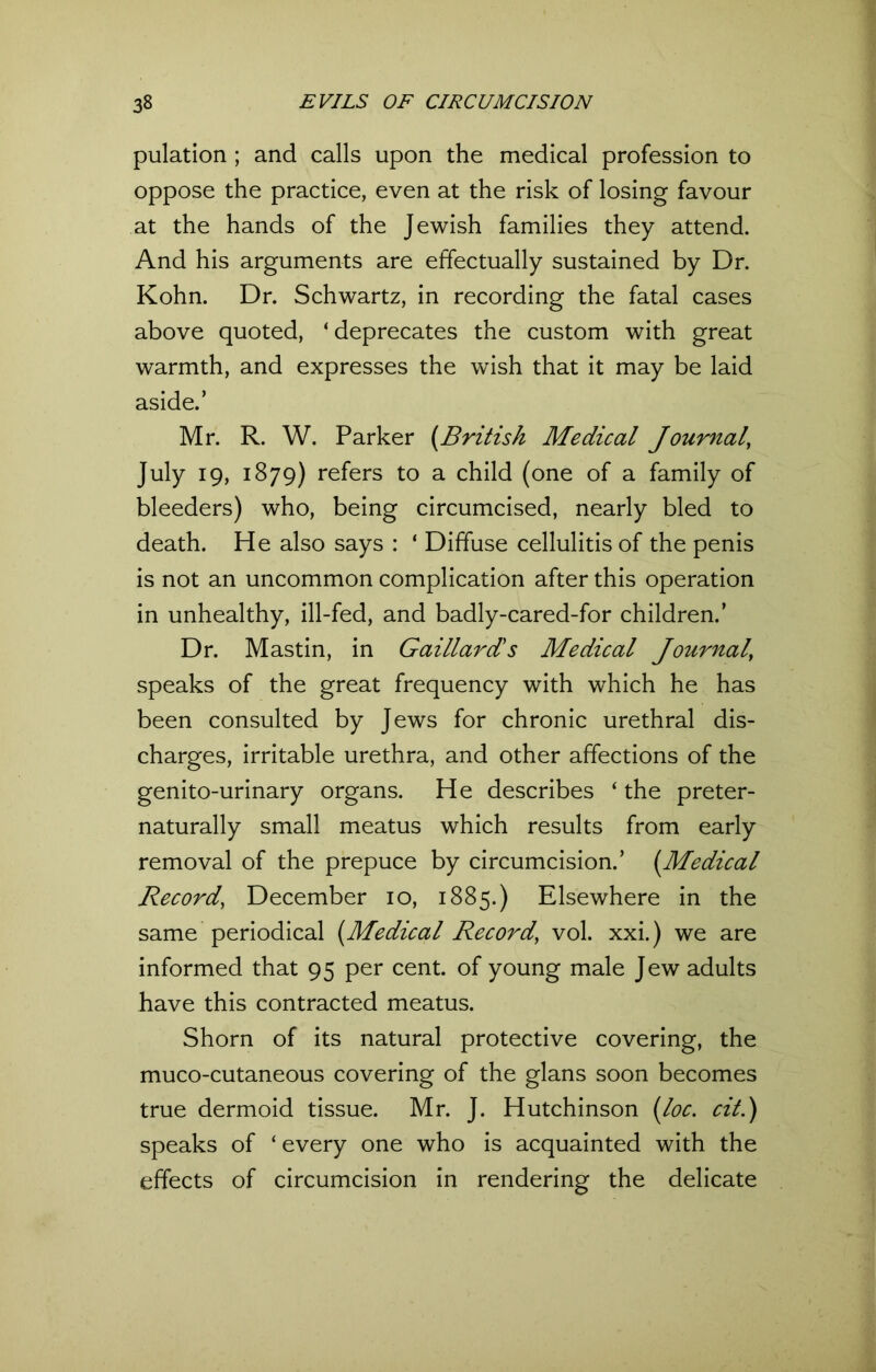 pulation ; and calls upon the medical profession to oppose the practice, even at the risk of losing favour at the hands of the Jewish families they attend. And his arguments are effectually sustained by Dr. Kohn. Dr. Schwartz, in recording the fatal cases above quoted, ‘ deprecates the custom with great warmth, and expresses the wish that it may be laid aside.’ Mr. R. W. Parker (.British Medical Journal, July 19, 1879) refers to a child (one of a family of bleeders) who, being circumcised, nearly bled to death. He also says : ‘ Diffuse cellulitis of the penis is not an uncommon complication after this operation in unhealthy, ill-fed, and badly-cared-for children.’ Dr. Mastin, in Gaillards Medical Journal, speaks of the great frequency with which he has been consulted by Jews for chronic urethral dis- charges, irritable urethra, and other affections of the genito-urinary organs. He describes ‘ the preter- naturally small meatus which results from early removal of the prepuce by circumcision.’ (Medical Record, December 10, 1885.) Elsewhere in the same periodical (Medical Record' vol. xxi.) we are informed that 95 per cent, of young male Jew adults have this contracted meatus. Shorn of its natural protective covering, the muco-cutaneous covering of the glans soon becomes true dermoid tissue. Mr. J. Hutchinson (loc. cil.) speaks of ‘ every one who is acquainted with the effects of circumcision in rendering the delicate