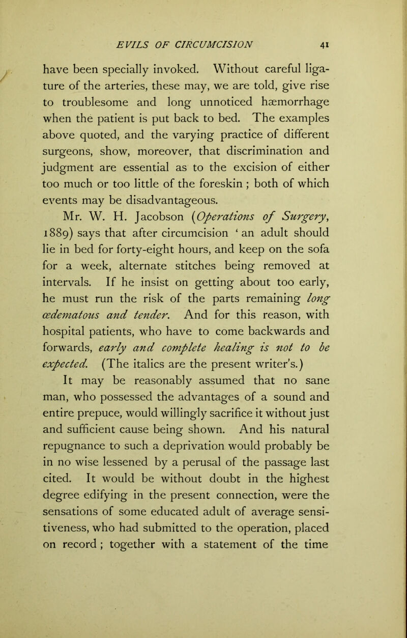 have been specially invoked. Without careful liga- ture of the arteries, these may, we are told, give rise to troublesome and long unnoticed haemorrhage when the patient is put back to bed. The examples above quoted, and the varying practice of different surgeons, show, moreover, that discrimination and judgment are essential as to the excision of either too much or too little of the foreskin ; both of which events may be disadvantageous. Mr. W. H. Jacobson (Operations of Surgery, 1889) says that after circumcision ‘an adult should lie in bed for forty-eight hours, and keep on the sofa for a week, alternate stitches being removed at intervals. If he insist on getting about too early, he must run the risk of the parts remaining long cedematous and tender. And for this reason, with hospital patients, who have to come backwards and forwards, early and complete healing is not to be expected. (The italics are the present writer's.) It may be reasonably assumed that no sane man, who possessed the advantages of a sound and entire prepuce, would willingly sacrifice it without just and sufficient cause being shown. And his natural repugnance to such a deprivation would probably be in no wise lessened by a perusal of the passage last cited. It would be without doubt in the highest degree edifying in the present connection, were the sensations of some educated adult of average sensi- tiveness, who had submitted to the operation, placed on record ; together with a statement of the time