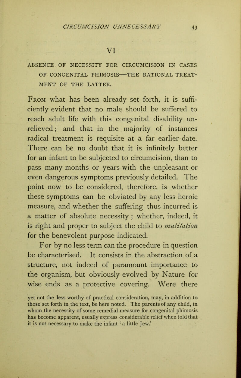 VI ABSENCE OF NECESSITY FOR CIRCUMCISION IN CASES OF CONGENITAL PHIMOSIS—THE RATIONAL TREAT- MENT OF THE LATTER. From what has been already set forth, it is suffi- ciently evident that no male should be suffered to reach adult life with this congenital disability un- relieved ; and that in the majority of instances radical treatment is requisite at a far earlier date. There can be no doubt that it is infinitely better for an infant to be subjected to circumcision, than to pass many months or years with the unpleasant or even dangerous symptoms previously detailed. The point now to be considered, therefore, is whether these symptoms can be obviated by any less heroic measure, and whether the suffering thus incurred is a matter of absolute necessity ; whether, indeed, it is right and proper to subject the child to mutilation for the benevolent purpose indicated. For by no less term can the procedure in question be characterised. It consists in the abstraction of a structure, not indeed of paramount importance to the organism, but obviously evolved by Nature for wise ends as a protective covering. Were there yet not the less worthy of practical consideration, may, in addition to those set forth in the text, be here noted. The parents of any child, in whom the necessity of some remedial measure for congenital phimosis has become apparent, usually express considerable relief when told that it is not necessary to make the infant { a little Jew.’