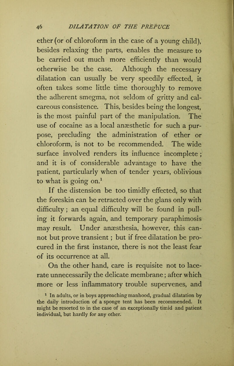 ether (or of chloroform in the case of a young child), besides relaxing the parts, enables the measure to be carried out much more efficiently than would otherwise be the case. Although the necessary dilatation can usually be very speedily effected, it often takes some little time thoroughly to remove the adherent smegma, not seldom of gritty and cal- careous consistence. This, besides being the longest, is the most painful part of the manipulation. The use of cocaine as a local anaesthetic for such a pur- pose, precluding the administration of ether or chloroform, is not to be recommended. The wide surface involved renders its influence incomplete ; and it is of considerable advantage to have the patient, particularly when of tender years, oblivious to what is going on.1 If the distension be too timidly effected, so that the foreskin can be retracted over the glans only with difficulty ; an equal difficulty will be found in pull- ing it forwards again, and temporary paraphimosis may result. Under anaesthesia, however, this can- not but prove transient ; but if free dilatation be pro- cured in the first instance, there is not the least fear of its occurrence at all. On the other hand, care is requisite not to lace- rate unnecessarily the delicate membrane; after which more or less inflammatory trouble supervenes, and 1 In adults, or in boys approaching manhood, gradual dilatation by the daily introduction of a sponge tent has been recommended. It might be resorted to in the case of an exceptionally timid and patient individual, but hardly for any other.