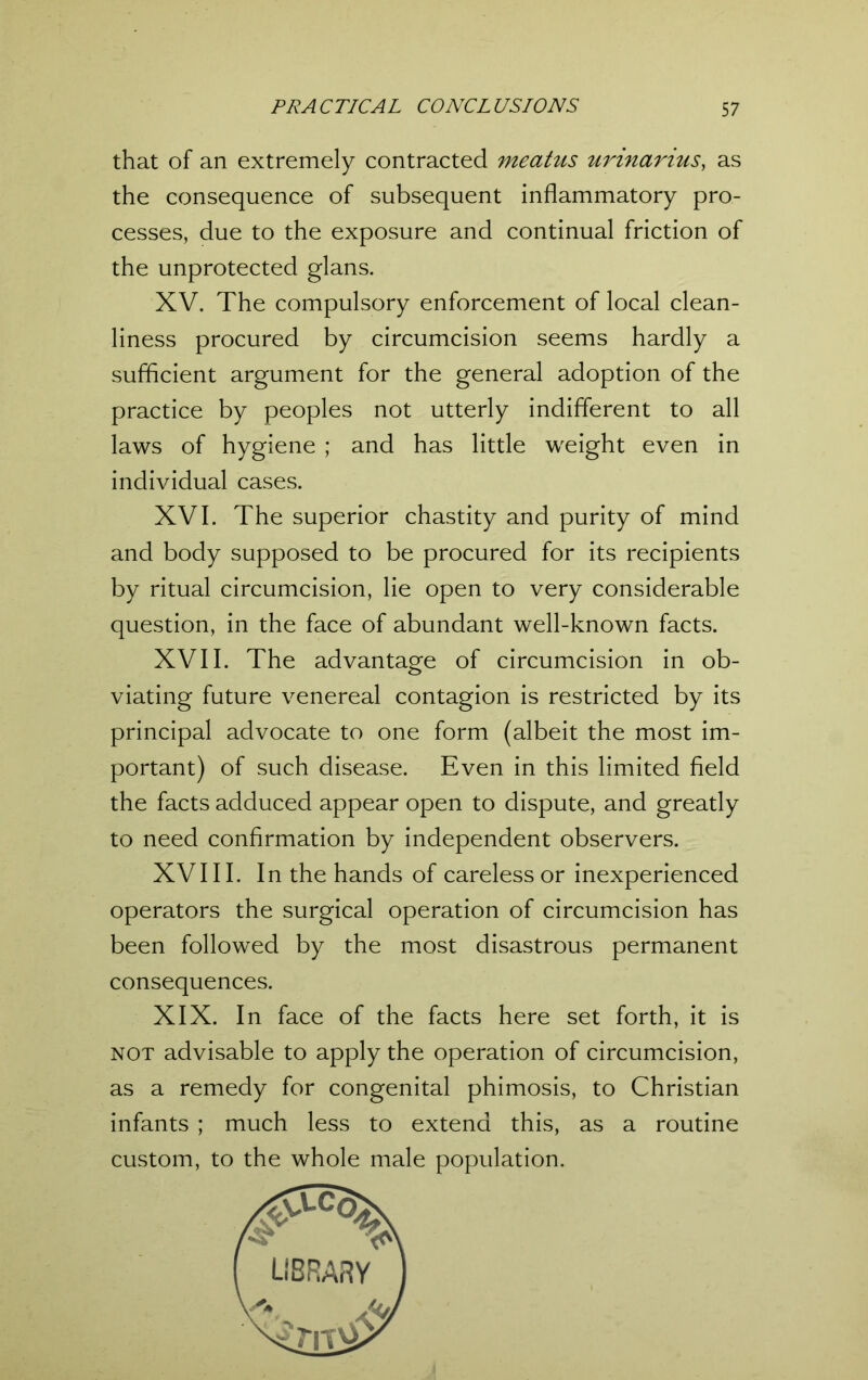 that of an extremely contracted meatus urinarius, as the consequence of subsequent inflammatory pro- cesses, due to the exposure and continual friction of the unprotected glans. XV. The compulsory enforcement of local clean- liness procured by circumcision seems hardly a sufficient argument for the general adoption of the practice by peoples not utterly indifferent to all laws of hygiene ; and has little weight even in individual cases. XVI. The superior chastity and purity of mind and body supposed to be procured for its recipients by ritual circumcision, lie open to very considerable question, in the face of abundant well-known facts. XVII. The advantage of circumcision in ob- viating future venereal contagion is restricted by its principal advocate to one form (albeit the most im- portant) of such disease. Even in this limited field the facts adduced appear open to dispute, and greatly to need confirmation by independent observers. XVIII. In the hands of careless or inexperienced operators the surgical operation of circumcision has been followed by the most disastrous permanent consequences. XIX. In face of the facts here set forth, it is not advisable to apply the operation of circumcision, as a remedy for congenital phimosis, to Christian infants ; much less to extend this, as a routine custom, to the whole male population.