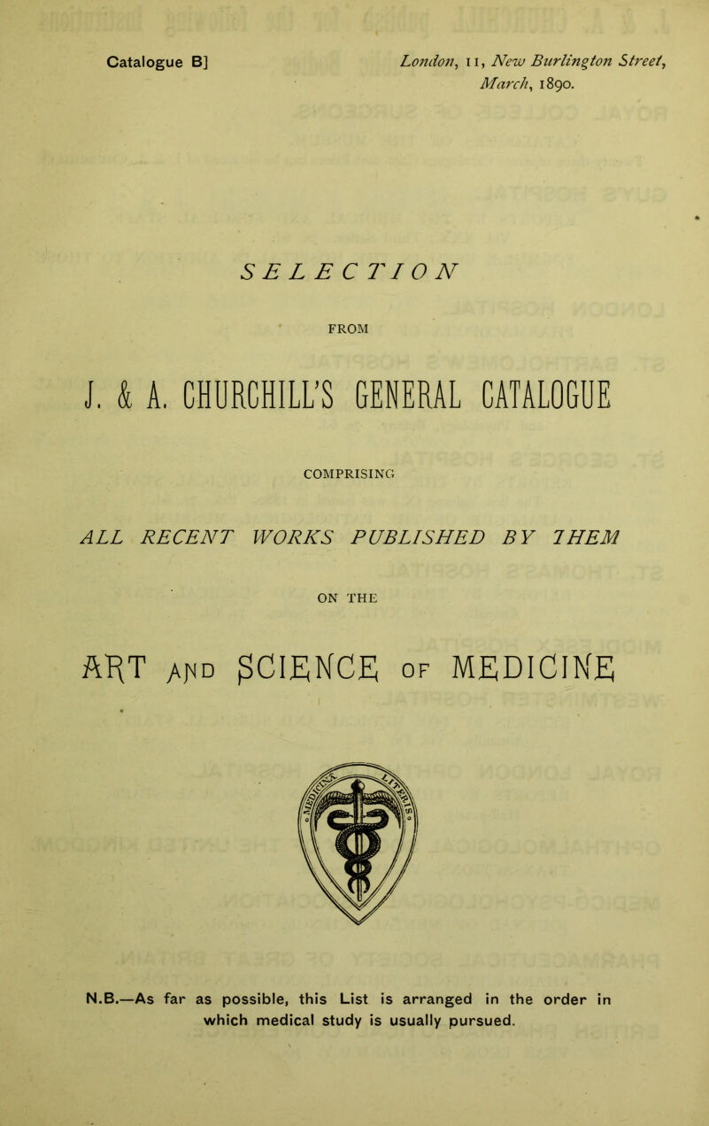 Catalogue B] London, n, New Burlington Street, March, 1890. SELECTION FROM i. & A. CHURCHILL’S GENERAL CATALOGUE COMPRISING ALL RECENT WORKS PUBLISHED BY THEM ON THE AKT SCIENCE of medicine N.B.—As far as possible, this List is arranged in the order in which medical study is usually pursued.