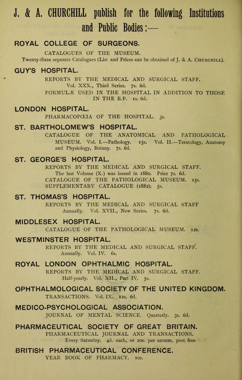 and Public Bodies:— ROYAL COLLEGE OF SURGEONS. CATALOGUES OF THE MUSEUM. Twenty-three separate Catalogues (List and Prices can be obtained of J. & A. Churchill). GUY’S HOSPITAL. REPORTS BY THE MEDICAL AND SURGICAL STAFF. Vol. XXX., Third Series. 7s. 6d. FORMULAE USED IN THE HOSPITAL IN ADDITION TO THOSE IN THE B.P. is. 6d. LONDON HOSPITAL. PHARMACOPOEIA OF THE HOSPITAL. 3s. ST. BARTHOLOMEW’S HOSPITAL. CATALOGUE OF THE ANATOMICAL AND PATHOLOGICAL MUSEUM. Vol. I.—Pathology. 15s. Vol. II.—Teratology, Anatomy and Physiology, Botany. 7s. 6d. ST. GEORGE’S HOSPITAL. REPORTS BY THE MEDICAL AND SURGICAL STAFF. The last Volume (X.) was issued in 1880. Price 7s. 6d. CATALOGUE OF THE PATHOLOGICAL MUSEUM. 15s. SUPPLEMENTARY CATALOGUE (1882). 5s. ST. THOMAS’S HOSPITAL. REPORTS BY THE MEDICAL AND SURGICAL STAFF Annually. Vol. XVII., New Series. 7s. 6d. MIDDLESEX HOSPITAL. CATALOGUE OF THE PATHOLOGICAL MUSEUM. 12s. WESTMINSTER HOSPITAL, REPORTS BY THE MEDICAL AND SURGICAL STAFF. Annually. Vol. IV. 6s. ROYAL LONDON OPHTHALMIC HOSPITAL. REPORTS BY THE MEDICAL AND SURGICAL STAFF. Half-yearly. Vol. XII., Part IV. 5s. OPHTHALMOLOGICAL SOCIETY OF THE UNITED KINGDOM. TRANSACTIONS. Vol. IX. 12s. 6d. MEDICO-PSYCHOLOGICAL ASSOCIATION. JOURNAL OF MENTAL SCIENCE. Quarterly. 3s. 6d. PHARMACEUTICAL SOCIETY OF GREAT BRITAIN. PHARMACEUTICAL JOURNAL AND TRANSACTIONS. Every Saturday. 4d. each, or 20s. per annum, post free BRITISH PHARMACEUTICAL CONFERENCE. YEAR BOOK OF PHARMACY. 10s.