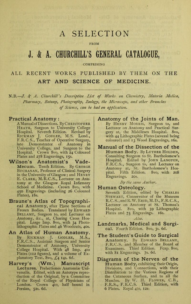 A SELECTION FROM J. ft-A. CHURCHILL’S GENERAL CATALOGUE, COMPRISING ALL RECENT WORKS PUBLISHED BY THEM ON THE ART AND SCIENCE OF MEDICINE. N.B.—J. Sf A. Churchill's Descriptive List of Works on Chemistry, Materia Me die a ^ Pharmacy, Botany, Photography, Zoology, the Microscope, and other Branches of Science, can be had on application. Practical Anatomy : A Manual of Dissections. By Christopher Heath, Surgeon to University College Hospital. Seventh Edition. Revised by Rickman J. Godlee, M.S. Lond., F.R.C.S., Teacher of Operative Surgery, late Demonstrator of Anatomy in University College, and Surgeon to the Hospital. Crown 8vo, with 24 Coloured Plates and 278 Engravings, 15s. Wilson’s Anatomist’s Vade- Mecum. Tenth Edition. By George Buchanan, Professor of Clinical Surgery in the University of Glasgow; and Henry E. Clark, M.R.C.S., Lecturer on Ana- tomy at the Glasgow Royal Infirmary School of Medicine. Crown 8vo, with 450 Engravings (including 26 Coloured Plates), 18s. Braune’s Atlas of Topographi- cal Anatomy, after Plane Sections of Frozen Bodies. Translated by Edward Bellamy, Surgeon to, and Lecturer on Anatomy, &c., at, Charing Cross Hos- pital. Large Imp. 8vo, with 34 Photo- lithographic Plates and 46 Woodcuts, 40s. An Atlas of Human Anatomy. By Rickman J. Godlee, M.S., F. R.C.S., Assistant Surgeon and Senior Demonstrator of Anatomy, University College Hospital. With 48 Imp. 4to Plates (112 figures), and a volume of Ex- planatory Text, 8vo, 14s. 6d. Harvey’s (Wm.) Manuscript Lectures. Prelectiones Anatomise Uni- versalis. Edited, with an Autotype repro- duction of the Original, by a Committee of the Royal College of Physicians of London. Crown 4to, half bound in -Persian, 52s. 6d. Anatomy of the Joints of Man. By Henry Morris, Surgeon to, and Lecturer on Anatomy and Practical Sur- gery at, the Middlesex Hospital. 8vo, with 44 Lithographic Plates (several being coloured) and 13 Wood Engravings, 16s. Manual of the Dissection of the Human Body. By Luther Holden, Consulting Surgeon to St. Bartholomew’s Hospital. Edited by John Langton, F.R.C.S., Surgeon to, and Lecturer on Anatomy at, St. Bartholomew’s Hos- pital. Fifth Edition. 8vo, with 208 Engravings. 20s. By the same Author. Human Osteology. Seventh Edition, edited by Charles Stewart, Conservator of the Museum R. C.S., and R.W. Reid, M.D., F.R.C.S., Lecturer on Anatomy at St. Thomas’s Hospital. 8vo, with 59 Lithographic Plates and 75 Engravings. 16s. Also. Landmarks, Medical and Surgi- cal. Fourth Edition. 8vo, 3s. 6d. The Student’s Guide to Surgical Anatomy. By Edward Bellamy, F.R.C.S. and Member of the Board of Examiners. Third Edition. Fcap. 8vo, with 81 Engravings. 7s. 6d. Diagrams of the Nerves of the Human Body, exhibiting their Origin, Divisions, and Connections, with their Distribution to the Various Regions of the Cutaneous .Surface, and to all the Muscles. By W. H. Flower, C.B., F.R.S., F.R.C.S. Third Edition, with 6 Plates. Royal 4to, 12s.