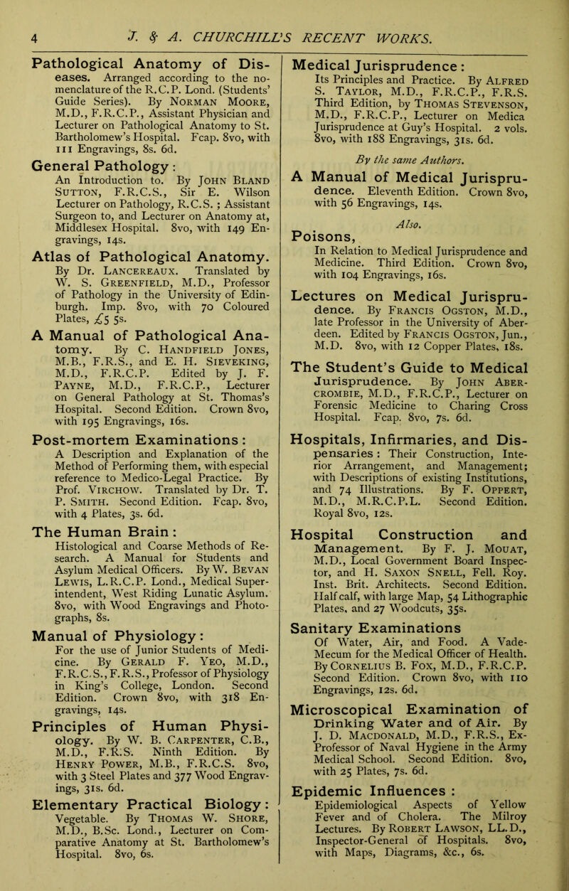 Pathological Anatomy of Dis- eases. Arranged according to the no- menclature of the R.C.P. Lond. (Students’ Guide Series). By Norman Moore, M.D., F.R.C.P., Assistant Physician and Lecturer on Pathological Anatomy to St. Bartholomew’s Hospital. Fcap. 8vo, with hi Engravings, 8s. 6d. General Pathology: An Introduction to. By John Bland Sutton, F.R.C.S., Sir E. Wilson Lecturer on Pathology, R.C.S. ; Assistant Surgeon to, and Lecturer on Anatomy at, Middlesex Hospital. 8vo, with 149 En- gravings, 14s. Atlas of Pathological Anatomy. By Dr. Lancereaux. Translated by W. S. Greenfield, M.D., Professor of Pathology in the University of Edin- burgh. Imp. 8vo, with 70 Coloured Plates, ^5 5s. A Manual of Pathological Ana- tomy. By C. Handfield Jones, M.B., F.R.S., and E. H. Sieveking, M.D., F.R.C.P. Edited by J. F. Payne, M.D., F.R.C.P., Lecturer on General Pathology at St. Thomas’s Hospital. Second Edition. Crown 8vo, with 195 Engravings, 16s. Post-mortem Examinations: A Description and Explanation of the Method of Performing them, with especial reference to Medico-Legal Practice. By Prof. Virchow. Translated by Dr. T. P. Smith. Second Edition. Fcap. 8vo, with 4 Plates, 3s. 6d. The Human Brain : Histological and Coarse Methods of Re- search. A Manual for Students and Asylum Medical Officers. By W. Bevan Lewis, L.R.C.P. Lond., Medical Super- intendent, West Riding Lunatic Asylum. 8vo, with Wood Engravings and Photo- graphs, 8s. Manual of Physiology: For the use of Junior Students of Medi- cine. By Gerald F. Yeo, M.D., F.R.C.S., F.R.S., Professor of Physiology in King’s College, London. Second Edition. Crown 8vo, with 318 En- gravings, 14s. Principles of Human Physi- ology. By W. B. Carpenter, C.B., M.D., F.R;S. Ninth Edition. By Henry Power, M.B., F.R.C.S. 8vo, with 3 Steel Plates and 377 Wood Engrav- ings, 3is. 6d. Elementary Practical Biology: Vegetable. By Thomas W. Shore, M.D., B.Sc. Lond., Lecturer on Com- parative Anatomy at St. Bartholomew’s Hospital. 8vo, 6s. Medical Jurisprudence: Its Principles and Practice. By Alfred S. Tavlor, M.D., F.R.C.P., F.R.S. Third Edition, by Thomas Stevenson, M.D., F.R.C.P., Lecturer on Medica Jurisprudence at Guy’s Hospital. 2 vols. 8vo, with 188 Engravings, 31s. 6d. By the same Authors. A Manual of Medical Jurispru- dence. Eleventh Edition. Crown 8vo, with 56 Engravings, 14s. Also. Poisons, In Relation to Medical Jurisprudence and Medicine. Third Edition. Crown 8vo, with 104 Engravings, 16s. Lectures on Medical Jurispru- dence. By Francis Ogston, M.D., late Professor in the University of Aber- deen. Edited by Francis Ogston, Jun., M.D. 8vo, with 12 Copper Plates, 18s. The Student’s Guide to Medical Jurisprudence. By John Aber- crombie, M.D., F.R.C.P., Lecturer on Forensic Medicine to Charing Cross Hospital. Fcap. 8vo, 7s. 6d. Hospitals, Infirmaries, and Dis- pensaries : Their Construction, Inte- rior Arrangement, and Management; with Descriptions of existing Institutions, and 74 Illustrations. By F. Oppert, M.D., M.R.C.P.L. Second Edition. Royal 8vo, 12s. Hospital Construction and Management. By F. J. Mouat, M.D., Local Government Board Inspec- tor, and H. Saxon Snell, Fell. Roy. Inst. Brit. Architects. Second Edition. Half calf, with large Map, 54 Lithographic Plates, and 27 Woodcuts, 35s. Sanitary Examinations Of Water, Air, and Food. A Vade- Mecum for the Medical Officer of Health. By Cornelius B. Fox, M.D., F.R.C.P. Second Edition. Crown 8vo, with no Engravings, 12s. 6d. Microscopical Examination of Drinking Water and of Air. By J. D. Macdonald, M.D., F.R.S., Ex- Professor of Naval Hygiene in the Army Medical School. Second Edition. 8vo, with 25 Plates, 7s. 6d. Epidemic Influences : Epidemiological Aspects of Yellow Fever and of Cholera. The Milroy Lectures. By Robert Lawson, LL.D., Inspector-General of Hospitals. 8vo, with Maps, Diagrams, &c., 6s.