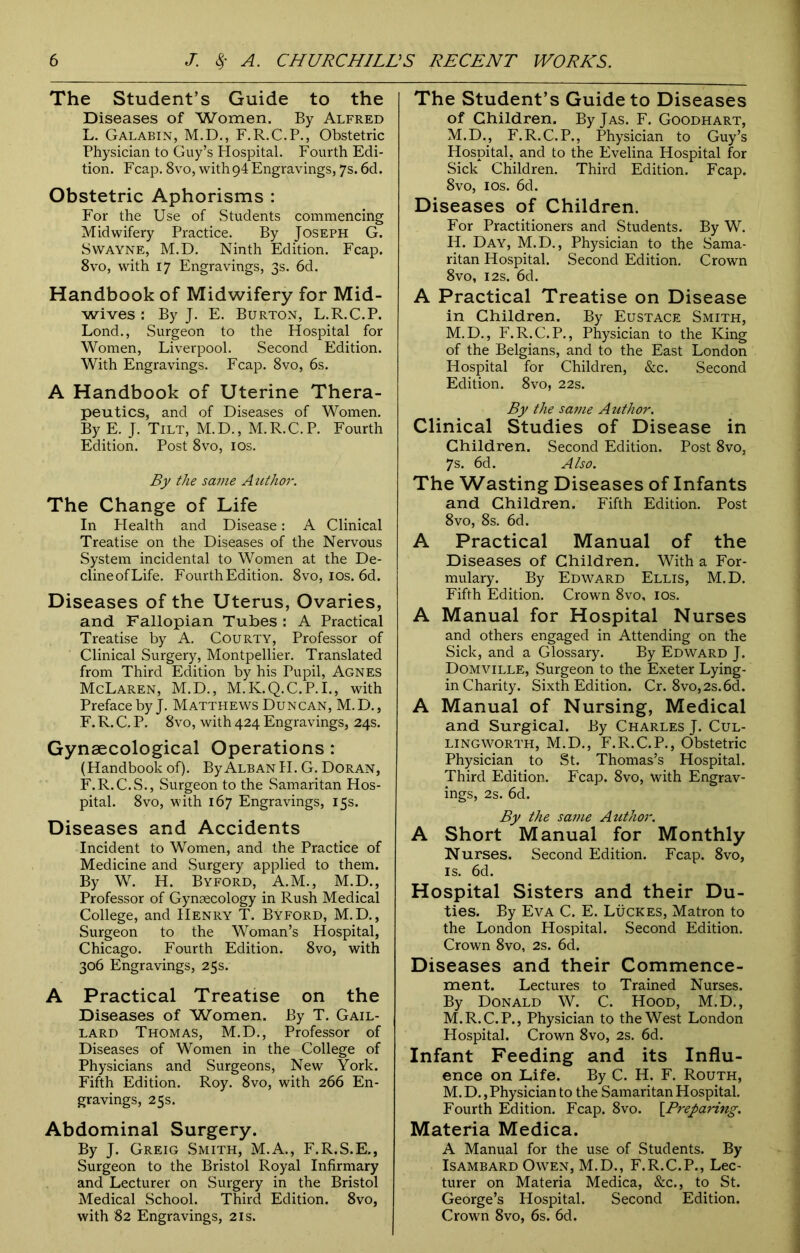 The Student’s Guide to the Diseases of Women. By Alfred L. Galabin, M.D., F.R.C.P., Obstetric Physician to Guy’s Plospital. Fourth Edi- tion. Fcap. 8vo, \vith94 Engravings, 7s. 6d. Obstetric Aphorisms : For the Use of Students commencing Midwifery Practice. By Joseph G. Swayne, M.D. Ninth Edition. Fcap. 8vo, with 17 Engravings, 3s. 6d. Handbook of Midwifery for Mid- wives : By J. E. Burton, L.R.C.P. Lond., Surgeon to the Hospital for Women, Liverpool. Second Edition. With Engravings. Fcap. 8vo, 6s. A Handbook of Uterine Thera- peutics, and of Diseases of Women. By E. J. Tilt, M.D., M.R.C.P. Fourth Edition. Post 8vo, 10s. By the same Author. The Change of Life In Plealth and Disease: A Clinical Treatise on the Diseases of the Nervous System incidental to Women at the De- clineofLife. Fourth Edition. 8vo, 10s. 6d. Diseases of the Uterus, Ovaries, and Fallopian Tubes : A Practical Treatise by A. Courty, Professor of Clinical Surgery, Montpellier. Translated from Third Edition by his Pupil, Agnes McLaren, M.D., M.K.Q.C.P.I., with Preface by J. Matthews Duncan, M.D., F. R. C. P. 8vo, with 424 Engravings, 24s. Gynaecological Operations: (Handbook of). By Alban II. G. Doran, F.R.C.S., Surgeon to the Samaritan Hos- pital. 8vo, with 167 Engravings, 15s. Diseases and Accidents Incident to Women, and the Practice of Medicine and Surgery applied to them. By W. H. Byford, A.M., M.D., Professor of Gynaecology in Rush Medical College, and Henry T. Byford, M.D., Surgeon to the Woman’s Hospital, Chicago. Fourth Edition. 8vo, with 306 Engravings, 25s. A Practical Treatise on the Diseases of Women. By T. Gail- lard Thomas, M.D., Professor of Diseases of Women in the College of Physicians and Surgeons, New York. Fifth Edition. Roy. 8vo, with 266 En- gravings, 25s. Abdominal Surgery. By J. Greig Smith, M.A., F.R.S.E., Surgeon to the Bristol Royal Infirmary and Lecturer on Surgery in the Bristol Medical School. Third Edition. 8vo, with 82 Engravings, 21s. The Student’s Guide to Diseases of Children. ByjAS. F. Goodhart, M.D., F.R.C.P., Physician to Guy’s Hospital, and to the Evelina Hospital for Sick Children. Third Edition. Fcap. 8vo, 1 os. 6d. Diseases of Children. For Practitioners and Students. By W. II. Day, M.D., Physician to the Sama- ritan Hospital. Second Edition. Crown 8vo, 12s. 6d. A Practical Treatise on Disease in Children. By Eustace Smith, M.D., F.R.C.P., Physician to the King of the Belgians, and to the East London Hospital for Children, &c. Second Edition. 8vo, 22s. By the same Author. Clinical Studies of Disease in Children. Second Edition. Post 8vo, 7s. 6d. Also. The Wasting Diseases of Infants and Children. Fifth Edition. Post 8vo, 8s. 6d. A Practical Manual of the Diseases of Children. With a For- mulary. By Edward Ellis, M.D. Fifth Edition. Crown 8vo, 10s. A Manual for Hospital Nurses and others engaged in Attending on the Sick, and a Glossary. By Edward J. Domville, Surgeon to the Exeter Lying- in Charity. Sixth Edition. Cr. 8vo,2s.6d. A Manual of Nursing, Medical and Surgical. By Charles J. Cul- lingworth, M.D., F.R.C.P., Obstetric Physician to St. Thomas’s Hospital. Third Edition. Fcap. 8vo, with Engrav- ings, 2s. 6d. By the same Author. A Short Manual for Monthly Nurses. Second Edition. Fcap. 8vo, is. 6d. Hospital Sisters and their Du- ties. By Eva C. E. Lucres, Matron to the London Hospital. Second Edition. Crown 8vo, 2s. 6d. Diseases and their Commence- ment. Lectures to Trained Nurses. By Donald W. C. Hood, M.D., M.R.C.P., Physician to the West London Hospital. Crown 8vo, 2s. 6d. Infant Feeding and its Influ- ence on Life. By C. H. F. Routh, M. D., Physician to the Samaritan Hospital. Fourth Edition. Fcap. 8vo. [.Preparing. Materia Medica. A Manual for the use of Students. By Isambard Owen, M.D., F.R.C.P., Lec- turer on Materia Medica, &c., to St. George’s Hospital. Second Edition. Crown 8vo, 6s. 6d.