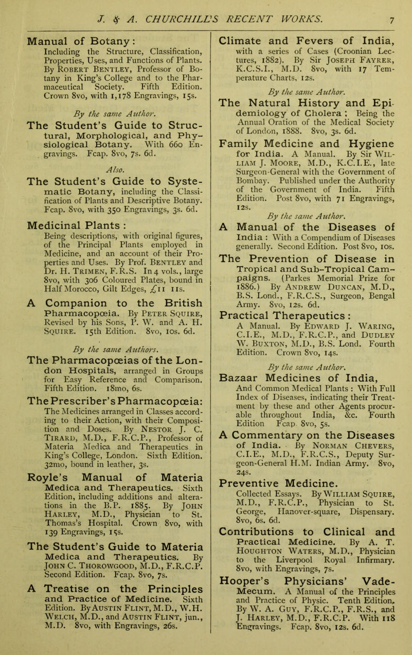 Manual of Botany: Including the Structure, Classification, Properties, Uses, and Functions of Plants. By Robert Bentley, Professor of Bo- tany in King’s College and to the Phar- maceutical Society. Fifth Edition. Crown 8vo, with 1,178 Engravings, 15s. By the same Author. The Student’s Guide to Struc- tural, Morphological, and Phy- siological Botany. With 660 En- gravings. Fcap. 8vo, 7s. 6d. Also. The Student’s Guide to Syste- matic Botany, including the Classi- fication of Plants and Descriptive Botany. Fcap. 8vo, with 350 Engravings, 3s. 6d. Medicinal Plants : Being descriptions, with original figures, of the Principal Plants employed in Medicine, and an account of their Pro- perties and Uses. By Prof. Bentley and Dr. H. Trimen, F.R.S. In 4 vols., large 8vo, with 306 Coloured Plates, bound in Half Morocco, Gilt Edges, ^11 ns. A Companion to the British Pharmacopoeia. By Peter Squire, Revised by his Sons, P. W. and A. H. Squire. 15th Edition. 8vo, 10s. 6d. By the same Authors. The Pharmacopoeias of the Lon- don Hospitals, arranged in Groups for Easy Reference and Comparison. Fifth Edition. i8mo, 6s. The Prescriber’s Pharmacopoeia: The Medicines arranged in Classes accord- ing to their Action, with their Composi- tion and Doses. By Nestor J. C. Tiraru, M.D., F.R.C.P., Professor of Materia Medica and Therapeutics in King’s College, London. Sixth Edition. 32mo, bound in leather, 3s. Royle’s Manual of Materia Medica and Therapeutics. Sixth Edition, including additions and altera- tions in the B.P. 1885. By John Harley, M.D., Physician to St. Thomas’s Hospital. Crown 8vo, with 139 Engravings, 15s. The Student’s Guide to Materia Medica and Therapeutics. By John C. Thorowgood, M.D., F.R.C.P. Second Edition. Fcap. 8vo, 7s. A Treatise on the Principles and Practice of Medicine. Sixth Edition. By Austin Flint, M.D., W.H. Welch, M.D., and Austin Flint, jun., M.D. 8vo, with Engravings, 26s. Climate and Fevers of India, with a series of Cases (Croonian Lec- tures, 1882). By Sir Joseph Fayrer, K.C.S.I., M.D. 8vo, with 17 Tem- perature Charts, 12s. By the same Author. The Natural History and Epi- demiology of Cholera ; Being the Annual Oration of the Medical Society of London, 1888. 8vo, 3s. 6d. Family Medicine and Hygiene for India. A Manual. By Sir Wil- liam J. Moore, M.D., K.C.I.E., late Surgeon-General with the Government of Bombay. Published under the Authority of the Government of India. Fifth Edition. Post 8vo, with 71 Engravings, I2S. By the same Author. A Manual of the Diseases of India : With a Compendium of Diseases generally. Second Edition. Post 8vo, 10s. The Prevention of Disease in Tropical and Sub-Tropical Cam- paigns. (Parkes Memorial Prize for 1886.) By Andrew Duncan, M.D., B. S. Lond., F.R.C.S., Surgeon, Bengal Army. 8vo, 12s. 6d. Practical Therapeutics: A Manual. By Edward J. Waring, C. I.E., M.D., F.R.C.P., and Dudley W. Buxton, M.D., B.S. Lond. Fourth Edition. Crown 8vo, 14s. By the same Author. Bazaar Medicines of India, And Common Medical Plants : With Full Index of Diseases, indicating their Treat- ment by these and other Agents procur- able throughout India, &c. Fourth Edition Fcap. 8vo, 5s. A Commentary on the Diseases of India. By Norman Chevers, C.I.E., M.D., F.R.C.S., Deputy Sur- geon-General H.M. Indian Army. 8vo, 24s. Preventive Medicine. Collected Essays. By William Squire, M.D., F.R.C.P., Physician to St. George, Hanover-square, Dispensary. 8vo, 6s. 6d. Contributions to Clinical and Practical Medicine. By A. T. Houghton Waters, M.D., Physician to the Liverpool Royal Infirmary. 8vo, with Engravings, 7s. Hooper’s Physicians’ Vade- Mecum. A Manual of the Principles and Practice of Physic. Tenth Edition, By W. A. Guy, F.R.C.P., F.R.S., and J. Harley, M.D., F.R.C.P. With 118 Engravings. Fcap. 8vo, 12s. 6d.