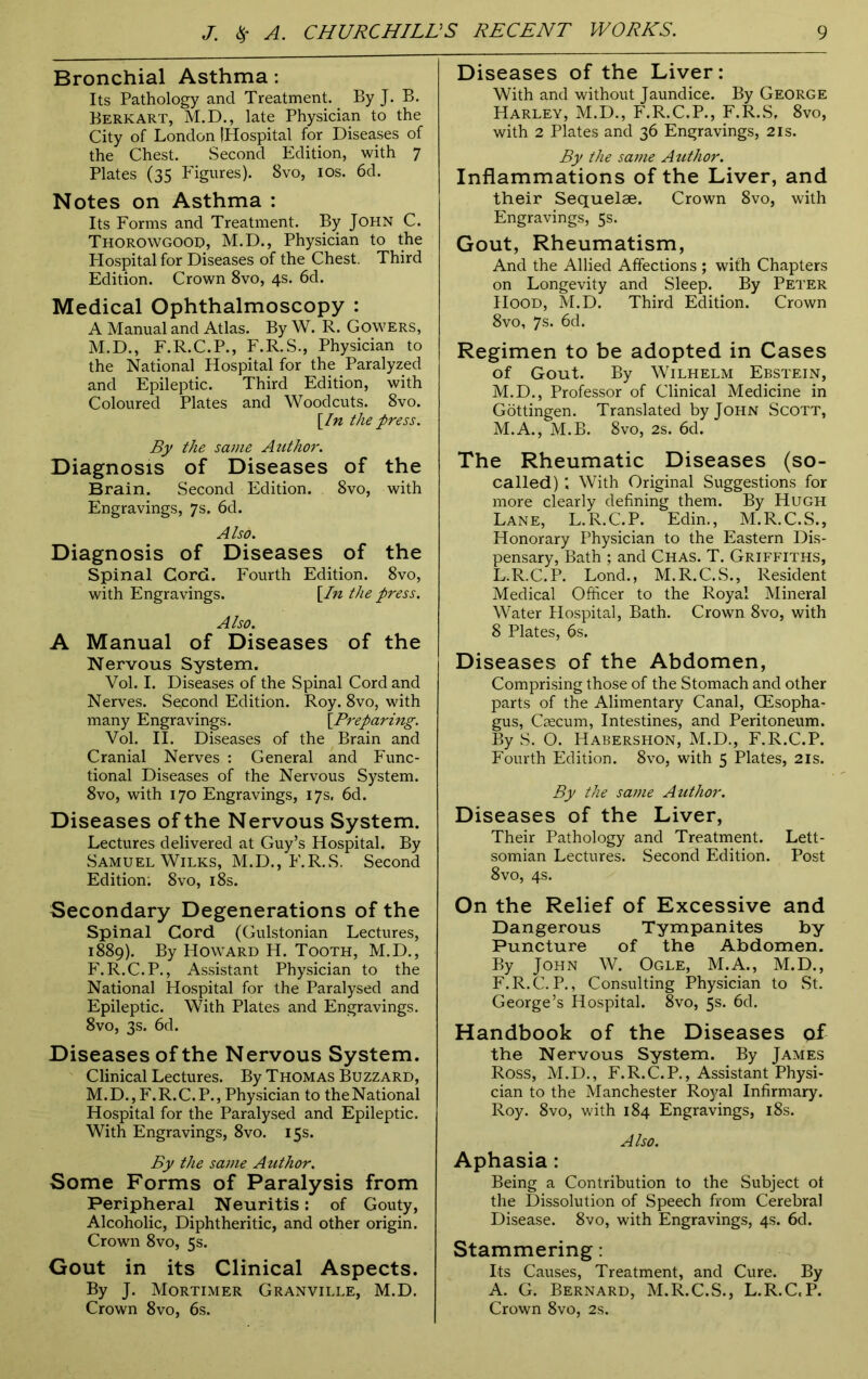 Bronchial Asthma: Its Pathology and Treatment. By J. B. Berk art, M.D., late Physician to the City of London (Hospital for Diseases of the Chest. Second Edition, with 7 Plates (35 Figures). 8vo, 10s. 6d. Notes on Asthma : Its Forms and Treatment. By John C. Thorowgood, M.D., Physician to the Hospital for Diseases of the Chest. Third Edition. Crown 8vo, 4s. 6d. Medical Ophthalmoscopy : A Manual and Atlas. By W. R. Gowers, M.D., F.R.C.P., F.R.S., Physician to the National Hospital for the Paralyzed and Epileptic. Third Edition, with Coloured Plates and Woodcuts. 8vo. [In the press. By the same Author. Diagnosis of Diseases of the Brain. Second Edition. 8vo, with Engravings, 7s. 6d. Also. Diagnosis of Diseases of the Spinal Cord. Fourth Edition. 8vo, with Engravings. [In the press. Also. A Manual of Diseases of the Nervous System. Vol. I. Diseases of the Spinal Cord and Nerves. Second Edition. Roy. 8vo, with many Engravings. [Preparing. Vol. II. Diseases of the Brain and Cranial Nerves : General and Func- tional Diseases of the Nervous System. 8vo, with 170 Engravings, 17s. 6d. Diseases of the Nervous System. Lectures delivered at Guy’s Hospital. By Samuel Wilks, M.D., F.R.S. Second Edition; 8vo, 18s. Secondary Degenerations of the Spinal Cord (Gulstonian Lectures, 1889). By Howard H. Tooth, M.D., F.R.C.P., Assistant Physician to the National Hospital for the Paralysed and Epileptic. With Plates and Engravings. 8vo, 3s. 6d. Diseases of the Nervous System. Clinical Lectures. By Thomas Buzzard, M.D., F.R.C.P., Physician to theNational Hospital for the Paralysed and Epileptic. With Engravings, 8vo. 15s. By the same Author. Some Forms of Paralysis from Peripheral Neuritis: of Gouty, Alcoholic, Diphtheritic, and other origin. Crown 8vo, 5s. Gout in its Clinical Aspects. By J. Mortimer Granville, M.D. Crown 8vo, 6s. Diseases of the Liver: With and without Jaundice. By George Harley, M.D., F.R.C.P., F.R.S, 8vo, with 2 Plates and 36 Engravings, 2is. By the same Author. Inflammations of the Liver, and their Sequelae. Crown 8vo, with Engravings, 5s. Gout, Rheumatism, And the Allied Affections ; with Chapters on Longevity and Sleep. By Peter Hood, M.D. Third Edition. Crown 8vo, 7s. 6d. Regimen to be adopted in Cases of Gout. By Wilhelm Ebstein, M.D., Professor of Clinical Medicine in Gottingen. Translated by John Scott, M.A., M.B. 8vo, 2s. 6d. The Rheumatic Diseases (so- called) ; With Original Suggestions for more clearly defining them. By Hugh Lane, L.R.C.P. Edin., M.R.C.S., Honorary Physician to the Eastern Dis- pensary, Bath ; and Chas. T. Griffiths, L.R.C.P. Lond., M.R.C.S., Resident Medical Officer to the Royal Mineral Water Hospital, Bath. Crown 8vo, with 8 Plates, 6s. Diseases of the Abdomen, Comprising those of the Stomach and other parts of the Alimentary Canal, CEsopha- gus, Caecum, Intestines, and Peritoneum. By S. O. Habershon, M.D., F.R.C.P. Fourth Edition. 8vo, with 5 Plates, 21s. By the same Atithor. Diseases of the Liver, Their Pathology and Treatment. Lett- somian Lectures. Second Edition. Post 8vo, 4s. On the Relief of Excessive and Dangerous Tympanites by Puncture of the Abdomen. By John W. Ogle, M.A., M.D., F.R.C.P., Consulting Physician to St. George’s Hospital. 8vo, 5s. 6d. Handbook of the Diseases of the Nervous System. By James Ross, M.D., F. R. C. P., Assistant Physi- cian to the Manchester Royal Infirmary. Roy. 8vo, with 184 Engravings, 18s. Also. Aphasia: Being a Contribution to the Subject of the Dissolution of Speech from Cerebral Disease. 8vo, with Engravings, 4s. 6d. Stammering: Its Causes, Treatment, and Cure. By A. G. Bernard, M.R.C.S., L.R.C.P. Crown 8vo, 2s.