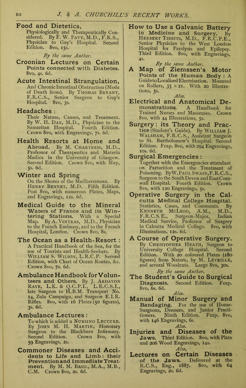 Food and Dietetics, Physiologically and Therapeutically Con- sidered. By F. W. Pavy, M.D., F.R.S., Physician to Guy’s Hospital. Second Edition. 8vo, 15s. By the same Author. Croonian Lectures on Certain Points connected with Diabetes. 8vo, 4s. 6d. Acute Intestinal Strangulation, And Chronic Intestinal Obstruction (Mode of Death from). By Thomas Bryant, F.R.C.S., Senior Surgeon to Guy’s Hospital. 8vo, 3s. Headaches : Their Nature, Causes, and Treatment. By W. PI. Day, M.D., Physician to the Samaritan Hospital. Fourth Edition. Crown 8vo, with Engravings, 7s. 6d. Health Resorts at Home and Abroad. By M. Charteris, M.D., Professor of Therapeutics and Materia Medica in the University of Glasgow. Second Edition. Crown 8vo, with Map, 5s. 6d. Winter and Spring On the Shores of the Mediterranean. By Henry Bennet, M.D. Fifth Edition. Post 8vo, with numerous Plates, Maps, and Engravings, 12s. 6d. Medical Guide to the Mineral Waters of France and its Win- tering Stations. With a Special Map. ByA. Vintras, M.D., Physician to the French Embassy, and to the French Hospital, London. Crown 8vo, 8s. The Ocean as a Health-Resort : A Practical Handbook of the Sea, for the use of Tourists and Health-Seekers. By William S. Wilson, L.R.C.P. Second Edition, with Chart of Ocean Routes, &c. Crown 8vo, 7s. 6d. Ambulance Handbook for Volun- teers and Others. By J. Ardavon Raye, L.K. & Q.C.P.I., L.R.C.S.I., late Surgeon to H.B.M. Transport No. 14, Zulu Campaign, and Surgeon E.I.R. Rifles. 8vo, with 16 Plates (50 figures), 3s. 6d. Ambulance Lectures : To which is added a Nursing Lecture. By John M. H. Martin, Honorary Surgeon to the Blackburn Infirmary. Second Edition. Crown 8vo, with 59 Engravings, 2s. Commoner Diseases and Acci- dents to Life and Limb: their Prevention and Immediate Treat- ment. By M. M. Basil, M.A., M.B., C.M. Crown 8vo, 2s. 6d. How to Use a Galvanic Battery in Medicine and Surgery. By Herbert Tibbits, M.D., F.R.C.P.E., Senior Physician to the West London Hospital for Paralysis and Epilepsy. Third Edition. 8vo, with Engravings, 4s. By the same Author. A Map of Ziemssen’s Motor Points of the Human Body : A Guid e to Localised Electrisation. Mounted on Rollers, 35 X21. With 20 Illustra- tions, 5s. Also. Electrical and Anatomical De- monstrations. A Handbook for Trained Nurses and Masseuses. Crown 8vo, with 44 Illustrations, 5s. Surgery: its Theory and Prac- tice (Student’s Guide). By William J. Walsham, F.R.C.S., Assistant Surgeon to St. Bartholomew’s Hospital. Second Edition. Fcap. 8vo, with 294 Engravings,. 10s. 6d. Surgical Emergencies : Together with the Emergencies attendant on Parturition and the Treatment of Poisoning. ByW. Paul Swain,F.R.C.S., Surgeon to the South Devon and East Corn- wall Hospital. Fourth Edition. Crown 8vo, with 120 Engravings, 5s. Operative Surgery in the Cal- cutta Medical College Hospital. Statistics, Cases, and Comments. By Kenneth McLeod, A.M., M.D., F.R.C.S.E., Surgeon-Major, Indian Medical Service, Professor of Surgery in Calcutta Medical College. 8vo, with Illustrations, 12s. 6d. A Course of Operative Surgery. By Christopher Heath, Surgeon to University College Hospital. Second Edition. With 20 coloured Plates (180 figures) from Nature, by M. L£veill£, and several Woodcuts. Large 8vo, 30s. By the same Author. The Student’s Guide to Surgical Diagnosis. Second Edition. Fcap. 8vo, 6s. 6d. Also. Manual of Minor Surgery and Bandaging. For the use of House- Surgeons, Dressers, and Junior Practi- tioners. Ninth Edition. Fcap. 8vo, with 146 Engravings, 6s. Also. Injuries and Diseases of the Jaws. Third Edition. 8vo, with Plate and 206 Wood Engravings, 14 s. Also, Lectures on Certain Diseases of the Jaws. Delivered at the R.C.S., Eng., 1887. 8vo, with 64 Engravings, 2s. 6d.