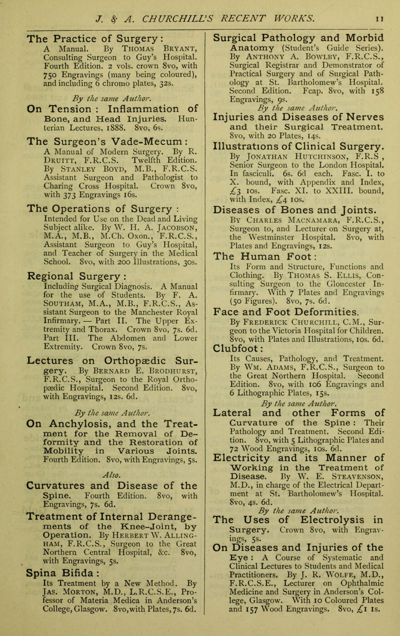 The Practice of Surgery: A Manual. By Thomas Bryant, Consulting Surgeon to Guy’s Hospital. Fourth Edition. 2 vols. crown 8vo, with 750 Engravings (many being coloured), and including 6 chromo plates, 32s. By the same Author. On Tension : Inflammation of Bone, and Head Injuries. Hun- terian Lectures, 1888. 8vo, 6s. The Surgeon’s Vade-Mecum : A Manual of Modern Surgery. By R. Druitt, F.R.C.S. Twelfth Edition. By Stanley Boyd, M.B., F.R.C.S. Assistant Surgeon and Pathologist to Charing Cross Hospital. Crown 8vo, with 373 Engravings 16s. The Operations of Surgery : Intended for Use on the Dead and Living Subject alike. By W. H. A. Jacobson, M.A., M.B., M.Ch. Oxon., F.R.C.S., Assistant Surgeon to Guy’s Hospital, and Teacher of Surgery in the Medical School. 8vo, with 200 Illustrations, 30s. Regional Surgery : Including Surgical Diagnosis. A Manual for the use of Students. By F. A. Southam, M.A., M.B., F.R.C.S., As- sistant Surgeon to the Manchester Royal Infirmary. — Part II. The Upper Ex- tremity and Thorax. Crown 8vo, 7s. 6d. Part III. The Abdomen and Lower Extremity. Crown 8vo, 7s. Lectures on Orthopaedic Sur- gery. By Bernard E. Brodhurst, F.R.C.S., Surgeon to the Royal Ortho- paedic Hospital. Second Edition. 8vo, with Engravings, 12s. 6d. By the same Author. On Anchylosis, and the Treat- ment for the Removal of De- formity and the Restoration of Mobility in Various Joints. Fourth Edition. 8vo, with Engravings, 5s. Also. Curvatures and Disease of the Spine. Fourth Edition. 8vo, with Engravings, 7s. 6d. Treatment of Internal Derange- ments of the Knee-Joint, by Operation. By Herbert W. Alling- ham, F.R.C.S., Surgeon to the Great Northern Central Hospital, &c. 8vo, with Engravings, 5 s. Spina Bifida : Its Treatment by a New Method. By Jas. Morton, M.D., L.R.C.S.E., Pro- fessor of Materia Medica in Anderson’s College, Glasgow. .8vo,with Plates, 7s. 6d. Surgical Pathology and Morbid Anatomy (Student’s Guide Series). By Anthony A. Bowlby, F.R.C.S., Surgical Registrar and Demonstrator of Practical Surgery and of Surgical Path- ology at St. Bartholomew’s Hospital. Second Edition. Fcap. 8vo, with 158 Engravings, 9s. By the same Author. Injuries and Diseases of Nerves and their Surgical Treatment. 8vo, with 20 Plates, 14s. Illustrations of Clinical Surgery. By Jonathan Hutchinson, F.R.S , Senior Surgeon to the London Hospital. In fasciculi. 6s. 6d each. Fasc. I. to X. bound, with Appendix and Index, £3 10s. Fasc. XI. to XXIII. bound, with Index, £4 10s. Diseases of Bones and Joints. By Charles Macnamara, F.R.C.S., Surgeon to, and Lecturer on Surgery at, the Westminster Hospital. 8vo, with Plates and Engravings, 12s. The Human Foot: Its Form and Structure, Functions and Clothing. By Thomas S. Ellis, Con- sulting Surgeon to the Gloucester In- firmary. With 7 Plates and Engravings (50 Figures). 8vo, 7s. 6d. Face and Foot Deformities. By Frederick Churchill, C.M., Sur- geon to the Victoria Hospital for Children. 8vo, with Plates and Illustrations, 10s. 6d. Clubfoot: Its Causes, Pathology, and Treatment. By Wm. Adams, F.R.C.S., Surgeon to the Great Northern Hospital. Second Edition. 8vo, with 106 Engravings and 6 Lithographic Plates, 15s. By the same Author. Lateral and other Forms of Curvature of the Spine : Their Pathology and Treatment. Second Edi- tion. 8vo, with 5 Lithographic Plates and 72 Wood Engravings, 10s. 6d. Electricity and its Manner of Working in the Treatment of Disease. By W. E. Steavenson, M.D., in charge of the Electrical Depart- ment at St. Bartholomew’s Hospital. 8vo, 4s. 6d. By the same Atithor. The Uses of Electrolysis in Surgery. Crown 8vo, with Engrav- ings, 5s. On Diseases and Injuries of the Eye : A Course of Systematic and Clinical Lectures to Students and Medical Practitioners. By J. R. Wolfe, M.D., F.R.C.S.E., Lecturer on Ophthalmic Medicine and Surgery in Anderson’s Col- lege, Glasgow. With 10 Coloured Plates and 157 Wood Engravings. 8vo, £1 is.