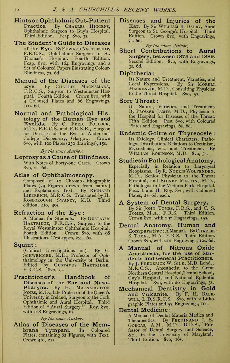 HintsonOphthalmicOut-Patient Practice. By Charles IIiggens, Ophthalmic Surgeon to Guy’s Hospital. Third Edition. Fcap. 8vo, 3s. The Student’s Guide to Diseases of the Eye. By Edward Nettleship, F.R.C.S., Ophthalmic Surgeon to St. Thomas’s Hospital. Fourth Edition. Fcap. 8vo, with 164 Engravings and a Set of Coloured Papers illustrating Colour- Blindness, 7s. 6d. Manual of the Diseases of the Eye. By Charles Macnamara, F.R.C.S., Surgeon to Westminster Hos- pital. Fourth Edition. Crown 8vo, with 4 Coloured Plates and 66 Engravings, 10s. 6d. Normal and Pathological His- tology of the Human Eye and Eyelids. By C. Fred. Pollock, M.D., F.R.C. S. and F.R.S.E., Surgeon for Diseases of the Eye to Anderson’s College Dispensary, Glasgow. Crown 8vo, with 100 Plates (230 drawings), 15s. By the same Author. Leprosy as a Cause of Blindness. With Notes of Forty-one Cases. Crown 8vo, 2s. 6d. Atlas of Ophthalmoscopy. Composed of 12 Chromo - lithographic Plates (59 Figures drawn from nature) and Explanatory Text. By Richard Liebreich, M.R.C.S. Translated by H. Rosborough Swanzy, M.B. Third edition, 4to, 40s. Refraction of the Eye : A Manual for Students. By Gustavus Hartridge, F.R.C.S., Surgeon to the Royal Westminster Ophthalmic Hospital. Fourth Edition. Crown 8vo, with 98 Illustrations, Test-types, &c., 6s. Squint; (Clinical Investigations on). By C. Schweigger, M.D., Professor of Oph- thalmology in the University of Berlin. Edited by Gustavus Hartridge, F.R.C.S. 8vo, 5s. Practitioner’s Handbook of Diseases of the Ear and Naso- pharynx. By H. Macnaughton Jones, M.D., late Professor of the Queen’s University in Ireland, Surgeon to the Cork Ophthalmic and Aural Hospital. Third Edition of “Aural Surgery.” Roy. 8vo, with 128 Engravings, 6s. By the same Author. Atlas of Diseases of the Mem- brana Tympani. In Coloured Plates, containing 62 Figures, with Text. Crown 4to, 21s. Diseases and Injuries of the Ear. By Sir William B. Dalby, Aural Surgeon to St. George’s Hospital. Third Edition. Crown 8vo, with Engravings, 7s. 6d. By the same Author, Short Contributions to Aural Surgery, between 1875 and 1889. Second Edition. 8vo, with Engravings, 3s. 6d. Diphtheria: Its Nature and Treatment, Varieties, and Local Expressions. By Sir Morell Mackenzie, M.D., Consulting Physician to the Throat Hospital. 8vo, 5s. Sore Throat: Its Nature, Varieties, and Treatment. By Prosser James, M.D., Physician to the Hospital for Diseases of the Throat. Fifth Edition. Post 8vo, with Coloured Plates and Engravings, 6s. 6d. Endemic Goitre or Thyreocele : Its Etiology, Clinical Characters, Patho- logy, Distribution, Relations to Cretinism, Myxoedema, &c., and Treatment. By William Robinson, M.D. 8vo, 5s. Studiesin Pathological Anatomy, Especially in Relation to Laryngeal Neoplasms. By R. Norris Wolfenden, M.D., Senior Physician to the Throat Hospital, and Sidney Martin, M.D., Pathologist to the Victoria Park Hospital. Fasc. I. and II. Roy. 8vo, with Coloured Plates, 2s. 6d. each. A System of Dental Surgery. By Sir John Tomes, F.R.S., and C. S. Tomes, M.A., F.R.S. Third Edition. Crown 8vo, with 292 Engravings, 15s. Dental Anatomy, Human and Comparative: A Manual. By Charles S. Tomes, M.A., F.R.S. Third Edition. Crown 8vo, with 212 Engravings, 12s. 6d. A Manual of Nitrous Oxide Anaesthesia, for the use of Stu- dents and General Practitioners. By J. Frederick W. Silk, M.D. Lond., M.R.C.S., Anaesthetist to the Great Northern Central Hospital,'Dental School, Guy’s Hospital, and National Epileptic Hospital. 8vo, with 26 Engravings, 5s. Mechanical Dentistry in Gold and Vulcanite. By F. H. Balk- will, L.D.S.R.C.S. 8vo, with 2 Litho- graphic Plates and 57 Engravings, 10s. Dental Medicine: A Manual of Dental Materia Medica and Therapeutics. By Ferdinand J. S. Gorgas, A.M., M.D., D.D.S., Pro- fessor of Dental Surgery and Science, &c., in the University of Maryland. Third Edition. 8vo, 16s.