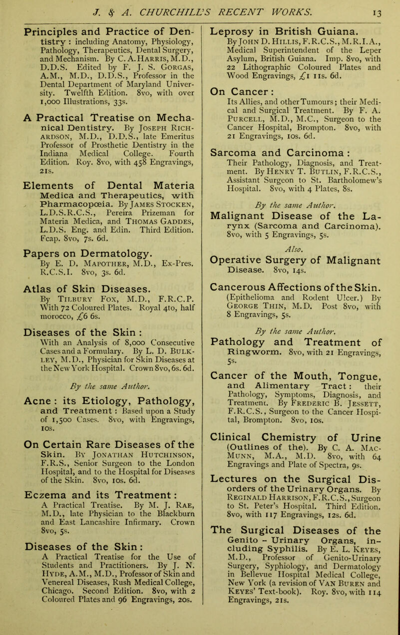 Principles and Practice of Den- tistry : including Anatomy, Physiology, Pathology, Therapeutics, Dental Surgery, and Mechanism. By C. A.Harris, M.D., D.D.S. Edited by F. J. S. Gorgas, A.M., M.D., D.D.S., Professor in the Dental Department of Maryland Univer- sity. Twelfth Edition. 8vo, with over 1,000 Illustrations, 33s. A Practical Treatise on Mecha- nical Dentistry. By Joseph Rich- ardson, M.D., D.D.S., late Emeritus Professor of Prosthetic Dentistry in the Indiana Medical College. Fourth Edition. Roy. 8vo, with 458 Engravings, 2IS. Elements of Dental Materia Medica and Therapeutics, with Pharmacopoeia. By James Stocken, L.D.S.R.C.S., Pereira Prizeman for Materia Medica, and Thomas Gaddes, L. D.S. Eng. and Edin. Third Edition. Fcap. 8vo, 7s. 6d. Papers on Dermatology. By E. D. Mapother, M.D., Ex-Pres. R.C.S.I. 8vo, 3s. 6d. Atlas of Skin Diseases. By Tilbury Pox, M.D., F.R.C.P. With 72 Coloured Plates. Royal 4to, half morocco, £6 6s. Diseases of the Skin : With an Analysis of 8,000 Consecutive Cases and a Formulary. By L. D. Bulk- ley, M.D., Physician for Skin Diseases at the New York Hospital. Crown 8vo, 6s. 6d. By the same Author. Acne : its Etiology, Pathology, and Treatment : Based upon a Study of 1,500 Cases. 8vo, with Engravings, 10s. On Certain Rare Diseases of the Skin. By Jonathan Hutchinson, F.R.S., Senior Surgeon to the London Hospital, and to the Hospital for Diseases of the Skin. 8vo, 10s. 6d. Eczema and its Treatment: A Practical Treatise. By M. J. Rae, M. D., late Physician to the Blackburn and East Lancashire Infirmary. Crown 8vo, 5s. Diseases of the Skin : A Practical Treatise for the Use of Students and Practitioners. By J. N. Hyde, A.M., M.D., Professor of Skin and Venereal Diseases, Rush Medical College, Chicago. Second Edition. 8vo, with 2 Coloured Plates and 96 Engravings, 20s. Leprosy in British Guiana. By John D. Hillis,F.R.C.S., M.R.I.A., Medical Superintendent of the Leper Asylum, British Guiana. Imp. 8vo, with 22 Lithographic Coloured Plates and Wood Engravings, £1 ns. 6d. On Cancer: Its Allies, and other Tumours; their Medi- cal and Surgical Treatment. By F. A. Purcell, M.D., M.C., Surgeon to the Cancer Hospital, Brompton. 8vo, with 21 Engravings, 10s. 6d. Sarcoma and Carcinoma : Their Pathology, Diagnosis, and Treat- ment. By Henry T. Butlin, F.R.C.S., Assistant Surgeon to St. Bartholomew’s Hospital. 8vo, with 4 Plates, 8s. By the same Author. Malignant Disease of the La- rynx (Sarcoma and Carcinoma). 8vo, with 5 Engravings, 5s. Also. Operative Surgery of Malignant Disease. 8vo, 14s. Cancerous Affections of the Skin. (Epithelioma and Rodent Ulcer.) By George Thin, M.D. Post 8vo, with 8 Engravings, 5s. By the same Author. Pathology and Treatment of Ringworm. 8vo, with 21 Engravings, 5s. Cancer of the Mouth, Tongue, and Alimentary Tract : their Pathology, Symptoms, Diagnosis, and Treatment. By Frederic B. Jessett, F.R.C.S., Surgeon to the Cancer Hospi- tal, Brompton. 8vo, 10s. Clinical Chemistry of Urine (Outlines of the). By C. A. Mac- Munn,_ M.A., M.D. 8vo, with 64 Engravings and Plate of Spectra, 9s. Lectures on the Surgical Dis- orders of the Urinary Organs. By Reginald Harrison, F.R.C.S., Surgeon to St. Peter’s Hospital. Third Edition. 8vo, with 117 Engravings, 12s. 6d. The Surgical Diseases of the Genito - Urinary Organs, in- cluding Syphilis. By E. L. Keyes, M.D., Professor of Genito-Urinary Surgery, Syphiology, and Dermatology in Bellevue Hospital Medical College, New York (a revision of Van Buren and Keyes’ Text-book). Roy. 8vo, with 114 Engravings, 21s.