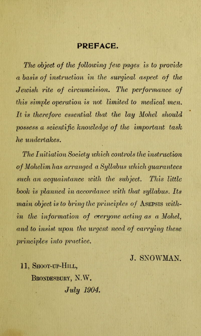 PREFACE. The object of the following few pages Is to provide a basis of instruction in the surgical aspect of the Jewish rite of circumcision. The performance of this simple operation is not limited to medical men. It is therefore essential that the lay Mohel should possess a scientific kmwledge of the important task he undertakes. The Initiation Society which controls the instruction of Mohelim has arranged a Syllabus which guarantees such an acquaintance icith the subject. This little book is planned in accordance with that syllabus. Its main object is to bring the prhiciples of Asepsis with- in the information of everyone acting as a Mohel, and to insist upon the urgent need of carrying these principles into practice. 11, Shoot-up-Hii.l, BrOJsDESBURY, N.W. July 1904. J. SNOWMAN.