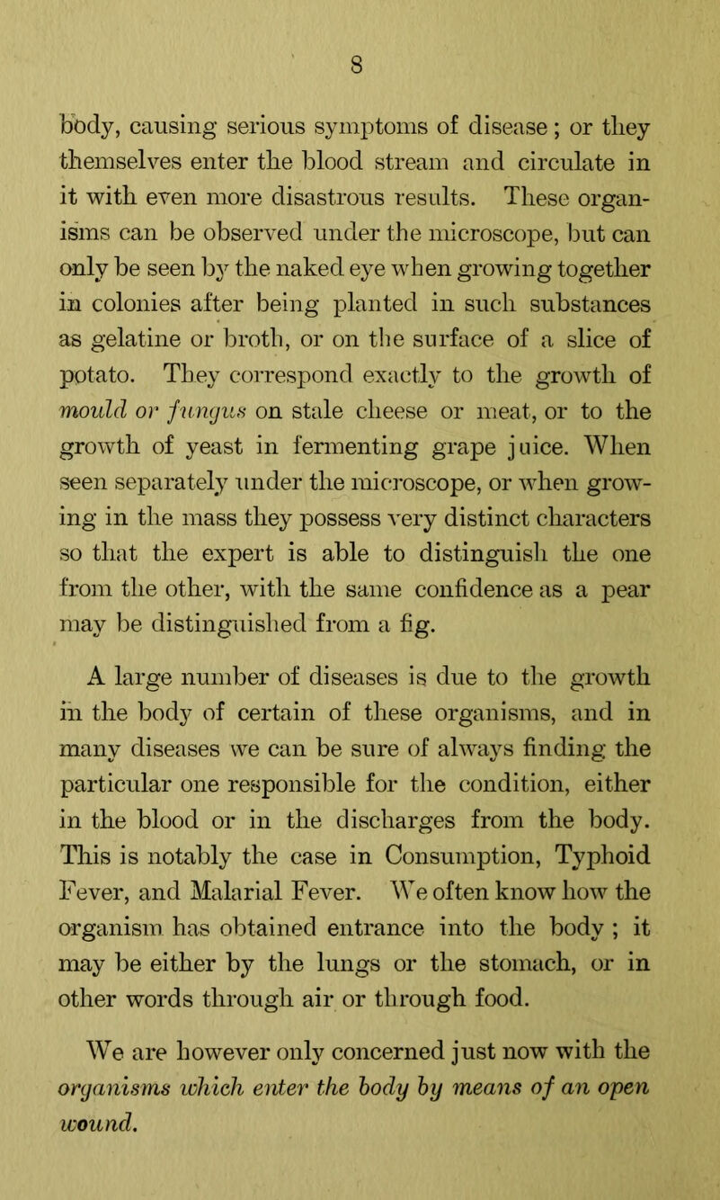 body, causing serious symptoms of disease; or they themselves enter the blood stream and circulate in it with even more disastrous results. These organ- isms can be observed under the microscope, but can only be seen by the naked eye when growing together in colonies after being planted in such substances as gelatine or broth, or on tlie surface of a slice of potato. They correspond exactly to the growth of mould or fungus on stale cheese or meat, or to the growth of yeast in fermenting grape juice. When seen separately under the mic]*oscope, or when grow- ing in the mass they possess very distinct characters so that the expert is able to distinguisli the one from the other, with the same confidence as a pear may be distinguished from a fig. A large number of diseases is due to the growth in the body of certain of these organisms, and in many diseases we can be sure of always finding the particular one responsible for the condition, either in the blood or in the discharges from the body. This is notably the case in Consumption, Typhoid Fever, and Malarial Fever. We often know how the organism has obtained entrance into the body ; it may be either by the lungs or the stomach, or in other words through air or through food. We are however only concerned just now with the organisms which enter the body by means of an open wound.