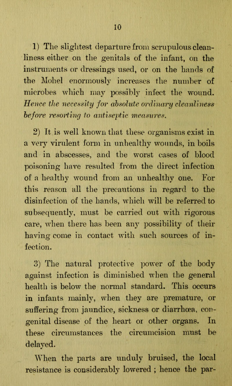 1) The slightest departure from scrupulous clean- liness either on the genitals of tlie infant, on the instruments or dressings used, or on the hands of the Mohel enormously increases the number of microbes which may possibly infect the wound. Hence the necessity for absolute ordinary cleanliness before resorting to antiseytie measures. 2) It is well known that these organisms exist in a very virulent form in unhealthy wounds, in boils and in abscesses, and the worst cases of blood poisoning have resulted from the direct infection of a healthy wound from an unhealthy one. For this reason all the precautions in regard to the disinfection of the hands, which will be referred to subsequently, must be carried out with rigorous care, when there has been any possibility of their having come in contact with such sources of in- fection. 3) The natural protective power of the body against infection is diminished when the general health is below the normal standard. This occurs in infants mainly, when they are premature, or suffering from jaundice, sickness or diarrhoea, con- genital disease of the heart or other organs. In these circmnstances the circumcision must be delayed. When the parts are unduly bruised, the local resistance is considerably lowered ; hence the par-