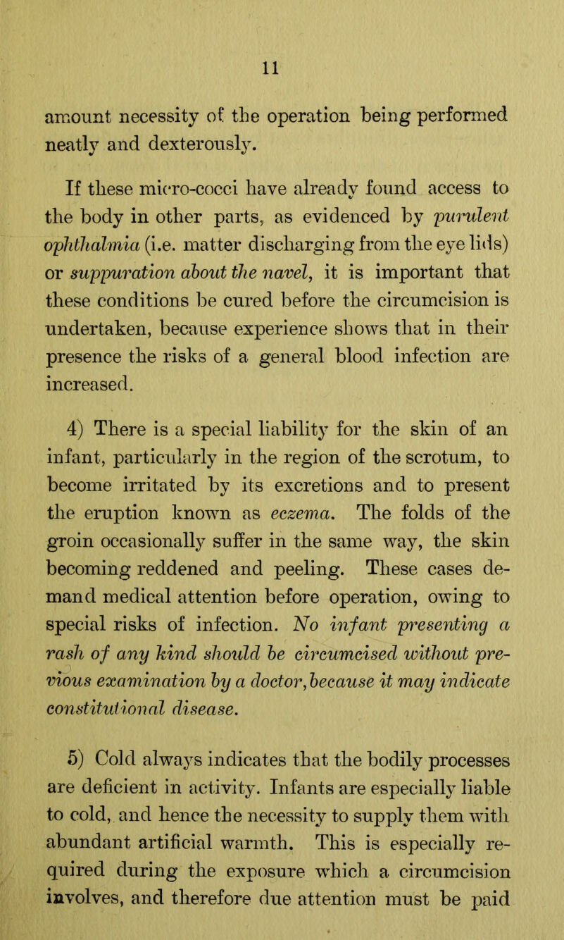 amount necessity of the operation being performed neatly and dexterously. If these micro-cocci have already found access to the body in other parts, as evidenced by pmmlerii ophthalmia (i.e. matter discharging from the eye lids) or suppuration about the navel, it is important that these conditions be cured before the circumcision is undertaken, because experience shows that in their presence the risks of a general blood infection are increased. 4) There is a special liability for the skin of an infant, particularly in the region of the scrotum, to become irritated by its excretions and to present the eruption known as eczema. The folds of the groin occasionally suffer in the same way, the skin becoming reddened and peeling. These cases de- mand medical attention before operation, owing to special risks of infection. No infant pi^esenting a rash of any kind should he circumcised without pre- vious examination by a doctor,because it may indicate constituiional disease. 5) Cold always indicates that the bodily processes are deficient in activity. Infants are especially liable to cold, and hence the necessity to supply them Avith abundant artificial warmth. This is especially re- quired during the exposure which a circumcision involves, and therefore due attention must be joaid