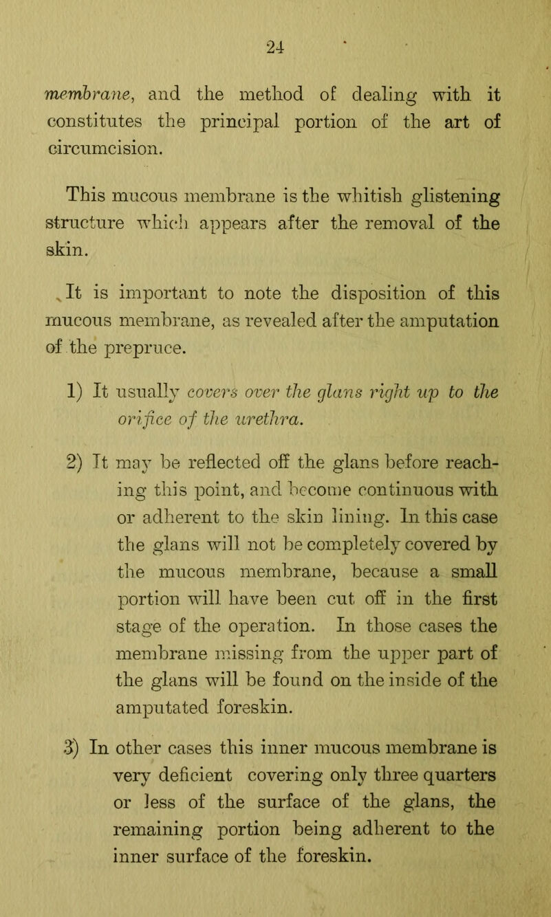 membrane, and the method of dealing with it constitutes the principal portion of the art of circumcision. This mucous membrane is the whitish glistening structure which appears after the removal of the skin. ^It is important to note the disposition of this mucous membrane, as revealed after the amputation of the prepruce. 1) It usually covers over the glans right up to the orifice of the urethra. 2) It may be reflected off the glans before reach- ing this point, and become continuous with or adherent to the skin lining. In this case the glans will not be completely covered by the mucous membrane, because a small portion will have been cut off in the first stage of the operation. In those cases the membrane missing from the upper part of the glans will be found on the inside of the amputated foreskin. fl) In other cases this inner mucous membrane is very deficient covering only three quarters or less of the surface of the glans, the remaining portion being adherent to the inner surface of the foreskin.