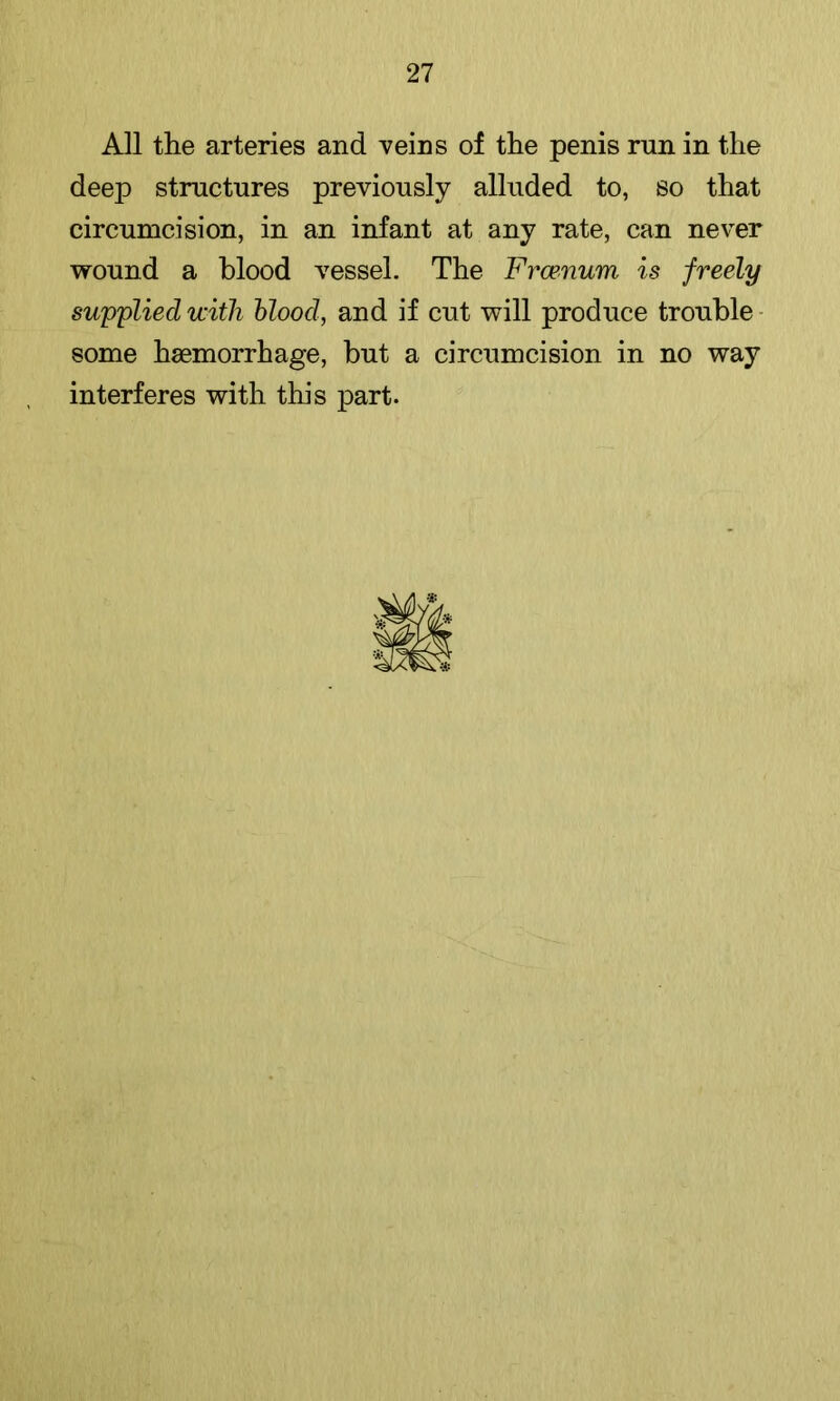 All the arteries and veins of the penis run in the deep structures previously alluded to, so that circumcision, in an infant at any rate, can never wound a blood vessel. The Frcenum is freely supplied with blood, and if cut will produce trouble - some haemorrhage, but a circumcision in no way interferes with this part.