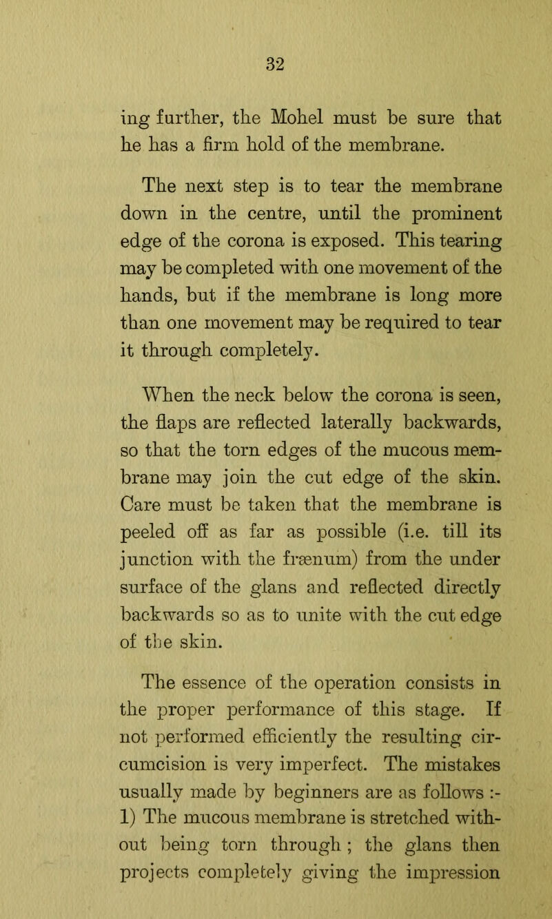 ing further, the Mohel must be sure that he has a firm hold of the membrane. The next step is to tear the membrane down in the centre, until the prominent edge of the corona is exposed. This tearing may be completed with one movement of the hands, but if the membrane is long more than one movement may be required to tear it through completely. When the neck below the corona is seen, the filaps are reflected laterally backwards, so that the torn edges of the mucous mem- brane may join the cut edge of the skin. Care must be taken that the membrane is peeled off as far as possible (i.e. till its junction with the fraenum) from the under surface of the gians and reflected directly backwards so as to unite with the cut edge of the skin. The essence of the operation consists in the proper performance of this stage. If not performed efficiently the resulting cir- cumcision is very imperfect. The mistakes usually m.ade by beginners are as follows 1) The mucous membrane is stretched with- out being torn through ; the gians then projects completely giving the impression