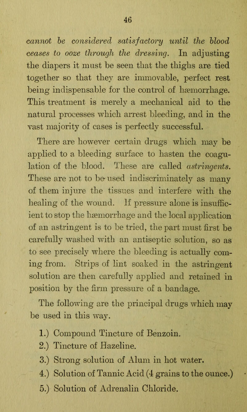 cannot he considered satisfactory until the hlood ceases to ooze through the dressing. In adjusting the diapers it must be seen that the thighs are tied together so that they are immovable, perfect rest being indispensable for the control of haemorrhage. This treatment is merely a mechanical aid to the natural processes which arrest bleeding, and in the vast majority of cases is perfectly successful. There are however certain drugs which may be applied to a bleeding surface to hasten the coagu- lation of the blood. These are called astringents. These are not to be'used indiscriminately as many of them injure the tissues and interfere with the healing of the wound. If pressure alone is insuffic- ient to stop the hsemorrhage and the local application of an astringent is to be tried, tlie part must first be carefully washed with an antiseptic solution, so as to see precisely where the bleeding is actually com- ing from. Strips of lint soaked in the astringent solution are then carefully a23plied and retained in position by the firm pressure of a bandage. The following are the principal drugs Avhich may be used in this way. 1. ) Compound Tincture of Benzoin. 2. ) Tincture of Hazeline. 3. ) Strong solution of Alum in hot water. 4. ) Solution of Tannic Acid (4 grains to the ounce.) 5. ) Solution of Adrenalin Chloride.