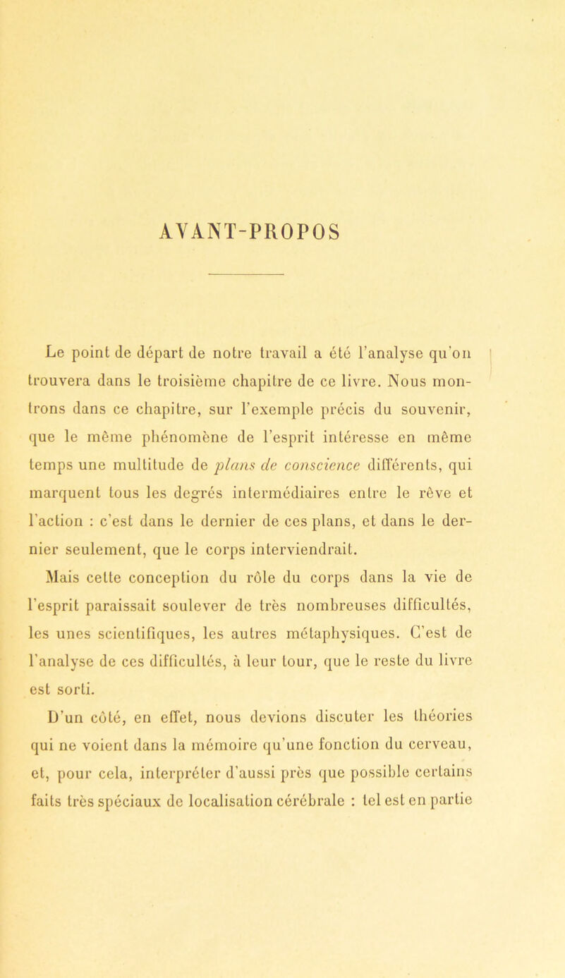 AVANT-PROPOS Le point de départ de notre travail a été l’analyse qu'on trouvera dans le troisième chapitre de ce livre. Nous mon- trons dans ce chapitre, sur l'exemple précis du souvenir, que le même phénomène de l’esprit intéresse en même temps une multitude de plans de conscience différents, qui marquent tous les degrés intermédiaires entre le rêve et l’action : c’est dans le dernier de ces plans, et dans le der- nier seulement, que le corps interviendrait. Mais celte conception du rôle du corps dans la vie de l’esprit paraissait soulever de très nombreuses difficultés, les unes scientifiques, les autres métaphysiques. C’est de l’analyse de ces difficultés, à leur tour, que le reste du livre est sorti. D’un côté, en effet, nous devions discuter les théories qui ne voient dans la mémoire qu’une fonction du cerveau, et, pour cela, interpréter d’aussi près que possible certains faits très spéciaux de localisation cérébrale : tel est en partie