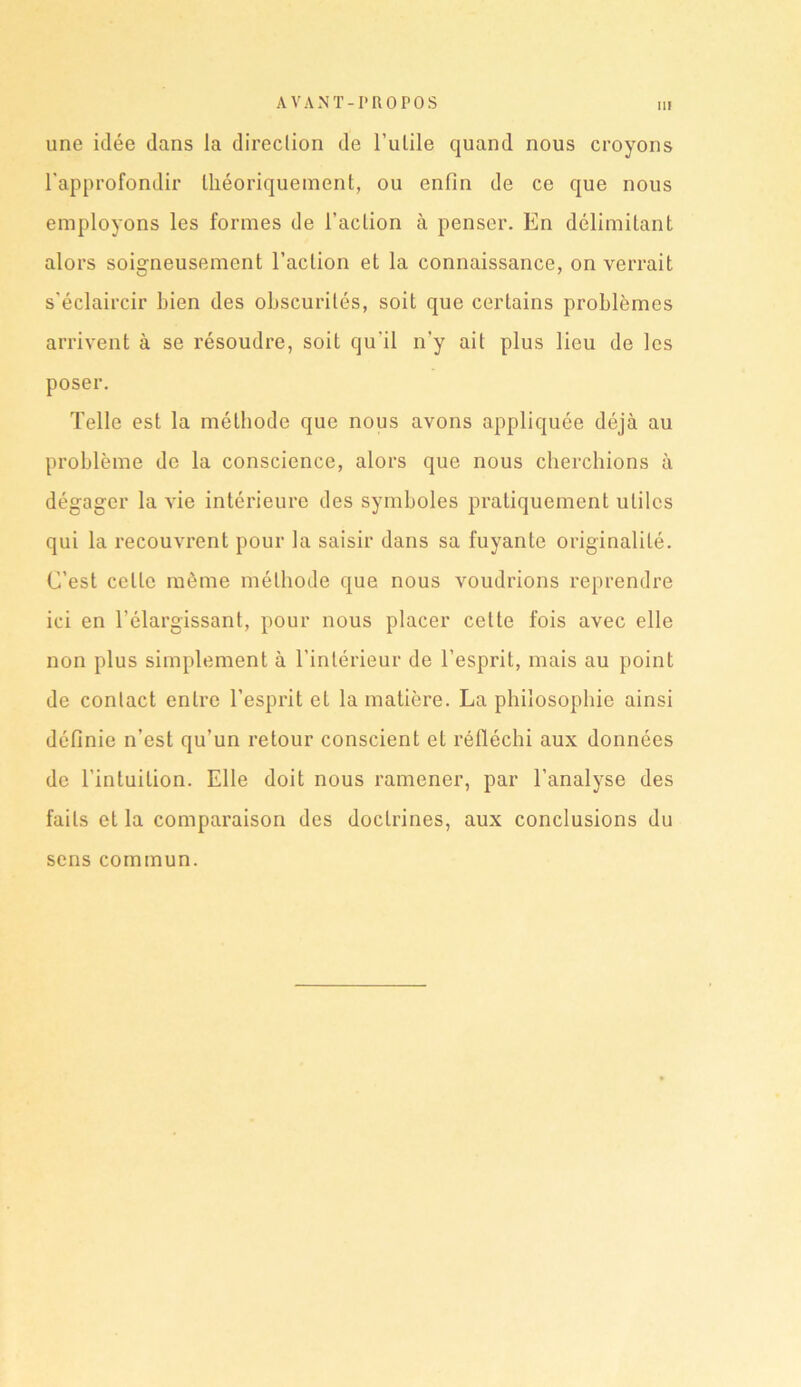 II! une idée dans la direction de l’utile quand nous croyons l'approfondir théoriquement, ou enfin de ce que nous employons les formes de l’action à penser. En délimitant alors soigneusement l’action et la connaissance, on verrait s'éclaircir bien des obscurités, soit que certains problèmes arrivent à se résoudre, soit qu'il n’y ait plus lieu de les poser. Telle est la méthode que nous avons appliquée déjà au problème de la conscience, alors que nous cherchions à dégager la vie intérieure des symboles pratiquement utiles qui la recouvrent pour la saisir dans sa fuyante originalité. C’est celle même méthode que nous voudrions reprendre ici en l’élargissant, pour nous placer cette fois avec elle non plus simplement à l’intérieur de l’esprit, mais au point de contact entre l’esprit et la matière. La philosophie ainsi définie n’est qu’un retour conscient et réfléchi aux données de l’intuition. Elle doit nous ramener, par l’analyse des faits et la comparaison des doctrines, aux conclusions du sens commun.