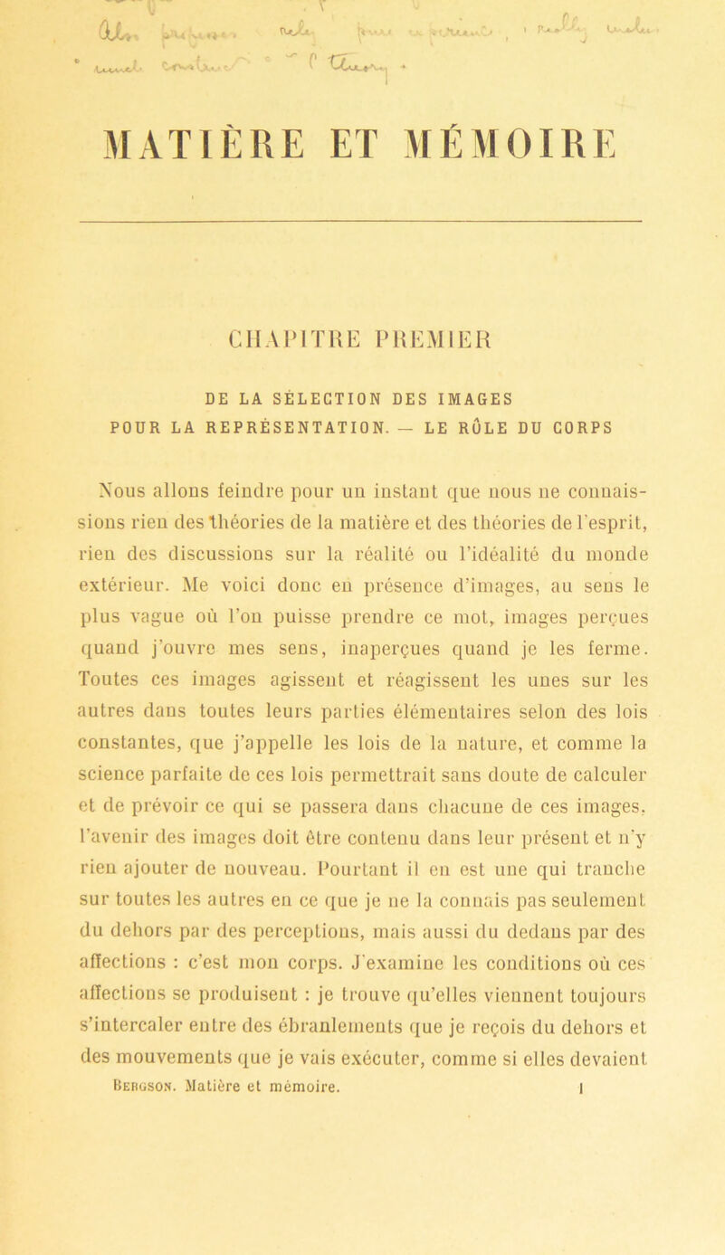 C.-0*.-* KXka r ' c tu ,r*U.AfcA.l> 1 ^ a » ^j L*-'^s(ju 1 MATIÈRE ET MÉMOIRE CHAPITRE PREMIER DE LA SÉLECTION DES IMAGES POUR LA REPRÉSENTATION. — LE RÔLE DU CORPS Nous allons feindre pour un instant que nous ne connais- sions rien des Théories de la matière et des théories de l'esprit, rien des discussions sur la réalité ou l’idéalité du inonde extérieur. Me voici donc en présence d’images, au sens le plus vague où l’on puisse prendre ce mot, images perçues quand j’ouvre mes sens, inaperçues quand je les ferme. Toutes ces images agissent et réagissent les unes sur les autres dans toutes leurs parties élémentaires selon des lois constantes, que j’appelle les lois de la nature, et comme la science parfaite de ces lois permettrait sans doute de calculer et de prévoir ce qui se passera dans chacune de ces images, l’avenir des images doit être contenu dans leur présent et n’y rien ajouter de nouveau. Pourtant il en est une qui tranche sur toutes les autres en ce que je ne la connais pas seulement du dehors par des perceptions, mais aussi du dedans par des affections : c’est mon corps. J’examine les conditions où ces affections se produisent : je trouve qu’elles viennent toujours s’intercaler entre des ébranlements que je reçois du dehors et des mouvements que je vais exécuter, comme si elles devaient
