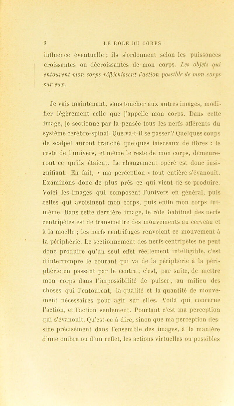 influence éventuelle ; ils s’ordonnent selon les puissances croissantes ou décroissantes de mon corps. Les objets qui entourent mon corps réfléchissent l'action possible de mon coijis sur eux. Je vais maintenant, sans toucher aux autres images, modi- fier légèrement celle que j’appelle mon corps. Dans cette image, je sectionne par la pensée tous les nerfs afférents du système cérébro-spinal. Que va-t-il se passer? Quelques coups de scalpel auront tranché quelques faisceaux de fibres : le reste de l’univers, et môme le reste de mon corps, demeure- ront ce qu’ils étaient. Le changement opéré est donc insi- gnifiant. En fait, « ma perception » tout entière s’évanouit. Examinons donc de plus près ce qui vient de se produire. Voici les images qui composent l’univers en général, puis celles qui avoisinent mon corps, puis enfin mon corps lui- même. Dans cette dernière image, le rôle habituel des nerfs centripètes est de transmettre des mouvements au cerveau et à la moelle ; les nerfs centrifuges renvoient ce mouvement à la périphérie. Le sectionnement des nerfs centripètes ne peut donc produire qu’uu seul effet réellement intelligible, c’est d’interrompre le courant qui va de la périphérie à la péri- phérie en passant par le centre ; c’est, par suite, de mettre mon corps dans l’impossibilité de puiser, au milieu des choses qui l’entourent, la qualité et la quantité de mouve- ment nécessaires pour agir sur elles. Voilà qui concerne l’action, et l'action seulement. Pourtant c’est ma perception qui s’évanouit. Qu’est-ce à dire, sinon que ma perception des- sine précisément dans l’ensemble des images, à la manière d’une ombre ou d’un reflet, les actions virtuelles ou possibles