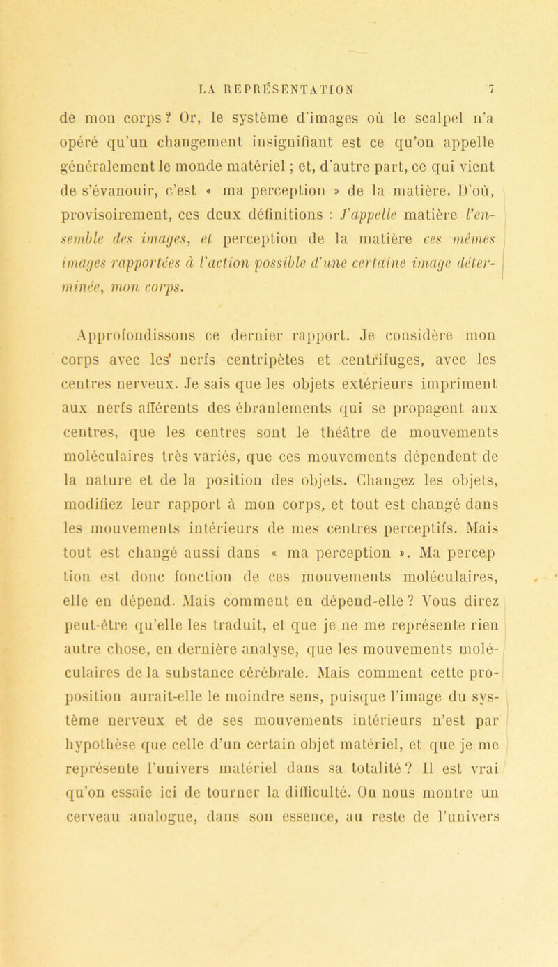 de mou corps ? Or, le système d’images où le scalpel n’a opéré qu'uu changement insignifiant est ce qu’on appelle généralement le monde matériel ; et, d'autre part, ce qui vient de s’évanouir, c’est « ma perception » de la matière. D’où, provisoirement, ces deux définitions : J'appelle matière l’en- semble des images, et perception de la matière ces mêmes images rapportées à l'action possible d'une certaine image déter- minée, mon corps. Approfondissons ce dernier rapport. Je considère mon corps avec les1 nerfs centripètes et centrifuges, avec les centres nerveux. Je sais que les objets extérieurs impriment aux nerfs afférents des ébranlements qui se propagent aux centres, que les centres sont le théâtre de mouvements moléculaires très variés, que ces mouvements dépendent de la nature et de la position des objets. Changez les objets, modifiez leur rapport à mon corps, et tout est changé dans les mouvements intérieurs de mes centres perceptifs. Mais tout est changé aussi dans « ma perception ». Ma percep tion est donc fonction de ces mouvements moléculaires, elle en dépend. Mais comment eu dépend-elle? Vous direz peut-être qu’elle les traduit, et que je ne me représente rien autre chose, en dernière analyse, que les mouvements molé- culaires de la substance cérébrale. Mais comment cette pro- position aurait-elle le moindre sens, puisque l’image du sys- tème nerveux e-t de ses mouvements intérieurs n’est par hypothèse que celle d’un certain objet matériel, et que je me représente l’univers matériel dans sa totalité? 11 est vrai qu’on essaie ici de tourner la difficulté. On nous montre un cerveau analogue, dans son essence, au reste de l’univers