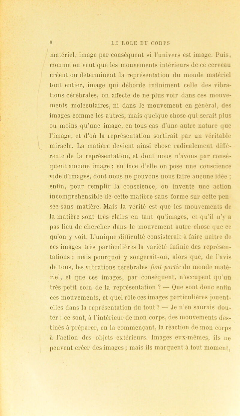 matériel, image par conséquent si l’univers est image. Puis, comme on veut que les mouvements intérieurs de ce cerveau créent ou déterminent la représentation du monde matériel tout entier, image qui déborde infiniment celle des vibra- tions cérébrales, on affecte de ne plus voir dans ces mouve- ments moléculaires, ni dans le mouvement en général, des images comme les autres, mais quelque chose qui serait plus ou moins qu’une image, en tous cas d’une autre nature que l’image, et d’où la représentation sortirait par un véritable miracle. La matière devient ainsi chose radicalement diffé- rente de la représentation, et dont nous n’avons par consé- quent aucune image ; en face d’elle on pose une conscience vide d’images, dont nous ne pouvons nous faire aucune idée : enfin, pour remplir la conscience, on invente une action incompréhensible de cette matière sans forme sur cette pen- sée sans matière. Mais la vérité est que les mouvements de la matière sont très clairs en tant qu’imagés, et qu'il n'y a pas lieu de chercher dans le mouvement autre chose que ce qu’on y voit. L’unique difficulté consisterait à faire naître de ces images très particulières la variété infinie des représen- tations ; mais pourquoi y songerait-on, alors que, de l'avis de tous, les vibrations cérébrales font partit> du monde maté- riel, et que ces images, par conséquent, n’occupent qu'un très petit coin de la représentation ? — Que sont donc enfin ces mouvements, et quel rôle ces images particulières jouent- elles dans la représentation du tout? — Je n’en saurais dou- ter : ce sont, à l'intérieur de mon corps, des mouvements des- tinés à préparer, en la commençant, la réaction de mon corps à l'action des objets extérieurs. Images eux-mêmes, ils ne peuvent créer des images; mais ils marquent à tout moment,