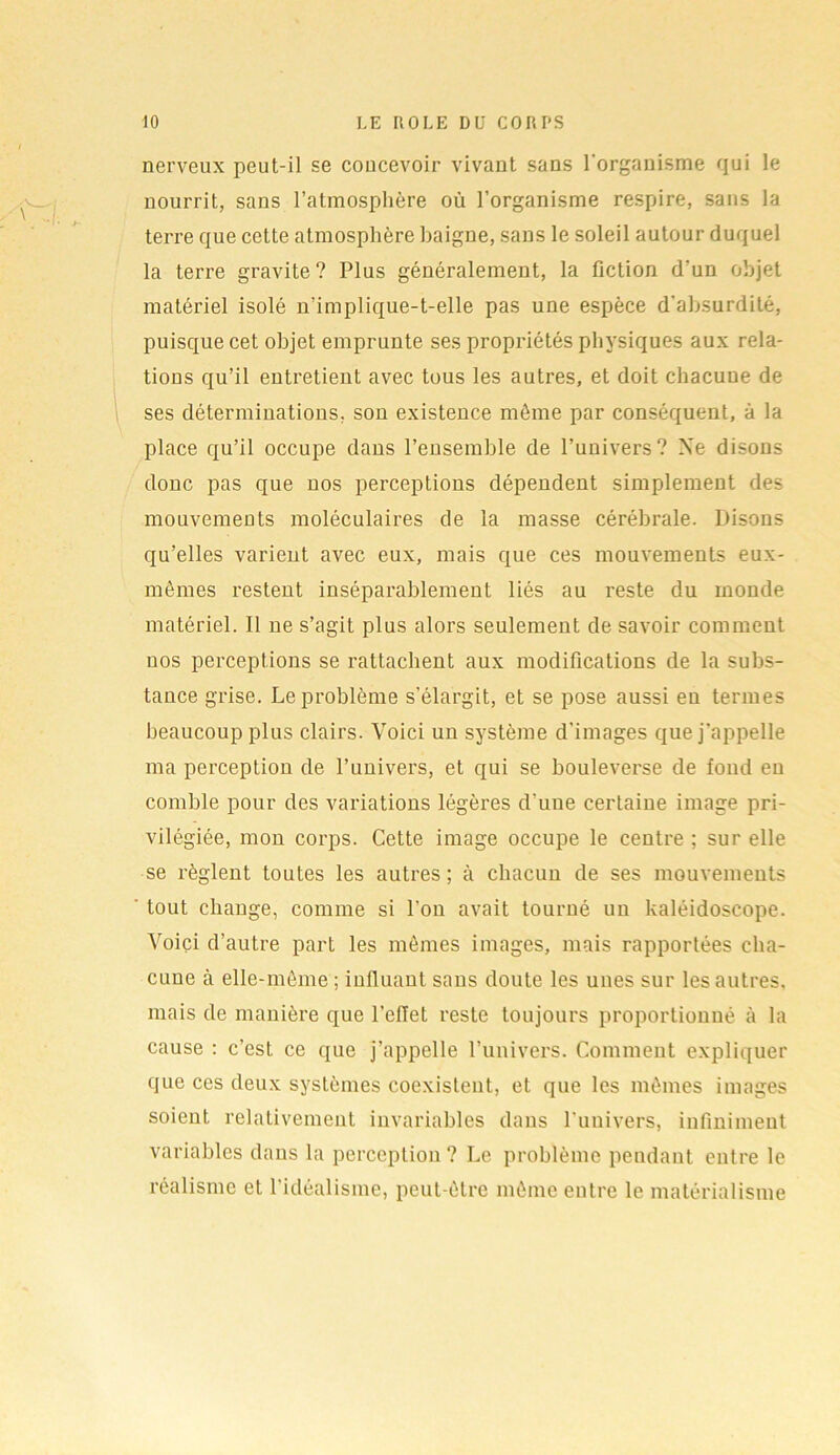 nerveux peut-il se concevoir vivant sans l'organisme qui le nourrit, sans l’atmosphère où l’organisme respire, sans la terre que cette atmosphère baigne, sans le soleil autour duquel la terre gravite? Plus généralement, la fiction d'un objet matériel isolé n’implique-t-elle pas une espèce d’absurdité, puisque cet objet emprunte ses propriétés physiques aux rela- tions qu’il entretient avec tous les autres, et doit chacune de ses déterminations, son existence môme par conséquent, à la place qu’il occupe dans l’ensemble de l’univers? Xe disons donc pas que nos perceptions dépendent simplement des mouvements moléculaires de la masse cérébrale. Disons qu’elles varient avec eux, mais que ces mouvements eux- mêmes restent inséparablement liés au reste du monde matériel. Il ne s’agit plus alors seulement de savoir comment nos perceptions se rattachent aux modifications de la subs- tance grise. Le problème s’élargit, et se pose aussi eu termes beaucoup plus clairs. Voici un système d’images que j’appelle ma perception de l’univers, et qui se bouleverse de fond eu comble pour des variations légères d'une certaine image pri- vilégiée, mon corps. Cette image occupe le centre ; sur elle se règlent toutes les autres; à chacun de ses mouvements tout change, comme si l’on avait tourné un kaléidoscope. Voici d’autre part les mômes images, mais rapportées cha- cune à elle-même ; influant sans doute les unes sur les autres, mais de manière que l’eflet reste toujours proportionné à la cause : c’est ce que j’appelle l’univers. Comment expliquer que ces deux systèmes coexistent, et que les mômes images soient relativement invariables dans l'univers, infiniment variables dans la perception ? Le problème pendant entre le réalisme et l'idéalisme, peut-être même entre le matérialisme