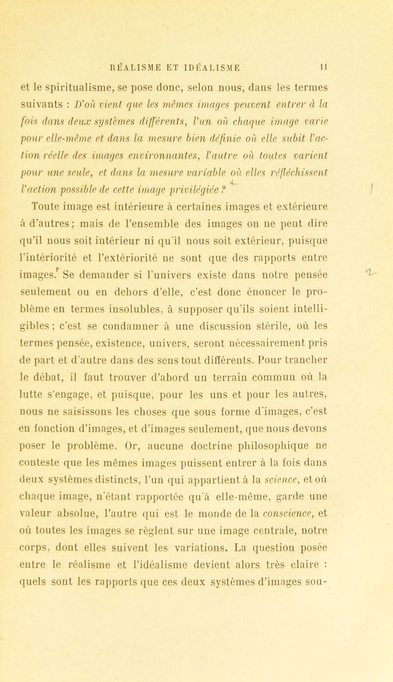 et le spiritualisme, se pose donc, selon nous, dans les termes suivants : D’où vient que les mêmes images peuvent entrer à la fois dans deux systèmes différents, l’un où chaque image varie pour elle-même et dans la mesure bien définie où elle subit l’ac- tion réelle des images environnantes, l’autre où toutes varient pour une seule, et dans la mesure variable où elles réfléchissent l’action possible de cette image privilégiée ? Toute image est intérieure à certaines images et extérieure à d’autres; mais de l’ensemble des images on ne peut dire qu’il nous soit intérieur ni qu'il nous soit extérieur, puisque l’intériorité et l’extériorité ne sont que des rapports entre images.r Se demander si l’univers existe dans notre pensée seulement ou en dehors d’elle, c’est donc énoncer le pro- blème en termes insolubles, à supposer qu’ils soient intelli- gibles ; c’est se condamner à une discussion stérile, où les termes pensée, existence, univers, seront nécessairement pris de part et d’autre dans des sens tout différents. Pour trancher le débat, il faut trouver d’abord un terrain commun où la lutte s’engage, et puisque, pour les uns et pour les autres, nous ne saisissons les choses que sous forme d’images, c’est en fonction d’images, et d’images seulement, que nous devons poser le problème. Or, aucune doctrine philosophique ne conteste que les mômes images puissent entrer à la fois dans deux systèmes distincts, l’un qui appartient à la science, et où chaque image, n’étant rapportée qu’à elle-même, garde une valeur absolue, l’autre qui est le monde de la conscience, et où toutes les images se règlent sur une image centrale, notre corps, dont elles suivent les variations. La question posée entre le réalisme et l’idéalisme devient alors très claire : quels sont les rapports que ces deux systèmes d’images sou-