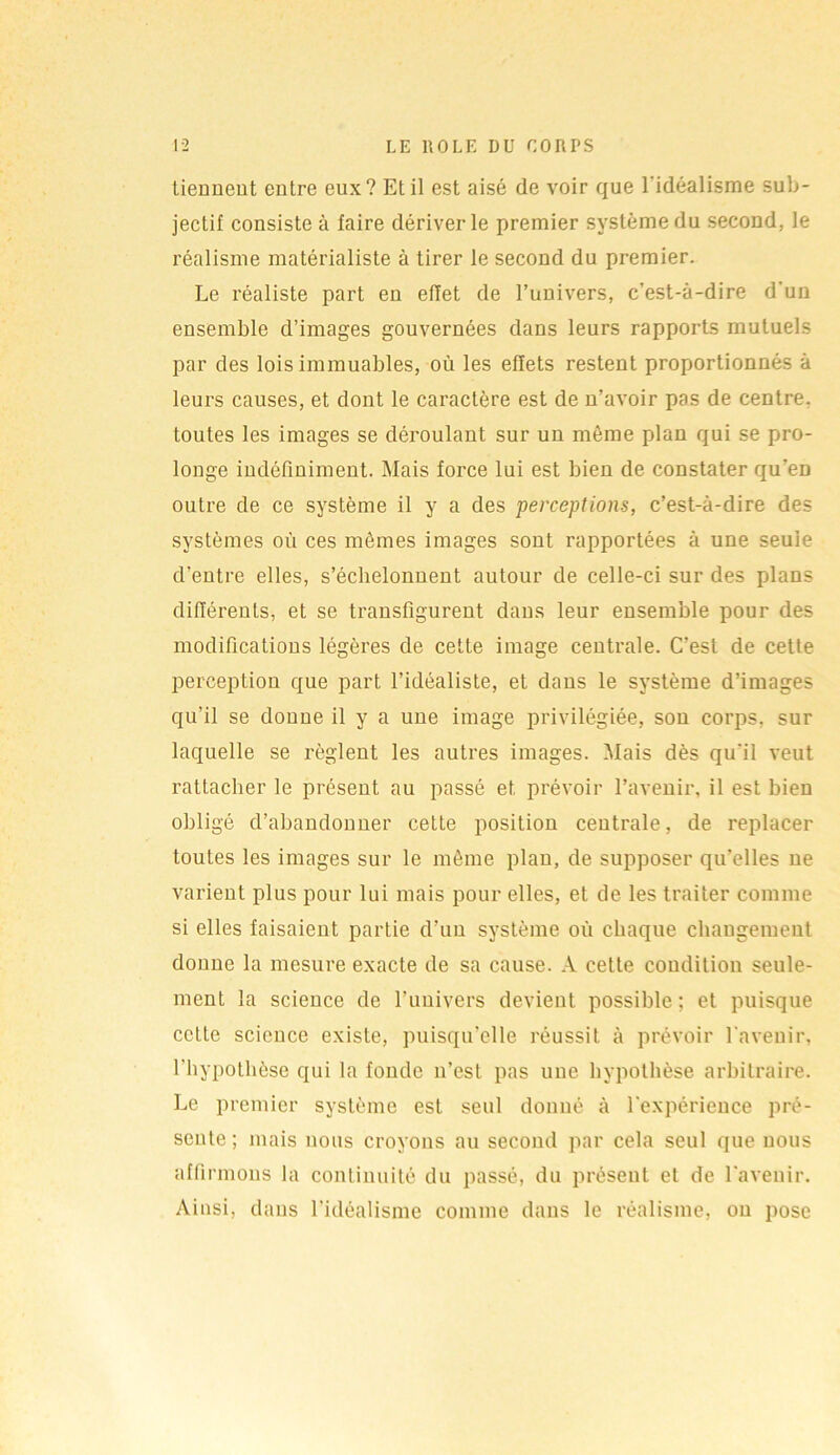 tiennent entre eux? Et il est aisé de voir que l'idéalisme sub- jectif consiste à faire dériver le premier système du second, le réalisme matérialiste à tirer le second du premier. Le réaliste part en effet de l’univers, c’est-à-dire d'un ensemble d’images gouvernées dans leurs rapports mutuels par des lois immuables, où les effets restent proportionnés à leurs causes, et dont le caractère est de n’avoir pas de centre, toutes les images se déroulant sur un même plan qui se pro- longe indéfiniment. Mais force lui est bien de constater qu'eD outre de ce système il y a des perceptions, c’est-à-dire des systèmes où ces mêmes images sont rapportées à une seule d’entre elles, s’échelonnent autour de celle-ci sur des plans différents, et se transfigurent dans leur ensemble pour des modifications légères de cette image centrale. C’est de cette perception que part l’idéaliste, et dans le système d’images qu’il se donne il y a une image privilégiée, son corps, sur laquelle se règlent les autres images. Mais dès qu'il veut rattacher le présent au passé et prévoir l’avenir, il est bien obligé d’abandonner cette position centrale, de replacer toutes les images sur le même plan, de supposer qu'elles ne varient plus pour lui mais pour elles, et de les traiter comme si elles faisaient partie d’un système où chaque changement donne la mesure exacte de sa cause. A cette condition seule- ment la science de l’univers devient possible; et puisque cette science existe, puisqu’elle réussit à prévoir l'avenir, l’hypothèse qui la fonde n’est pas une hypothèse arbitraire. Le premier système est seul donné à l'expérience pré- sente ; mais nous croyons au second par cela seul que nous affirmons la continuité du passé, du présent et de l'avenir. Ainsi, dans l'idéalisme comme dans le réalisme, on pose