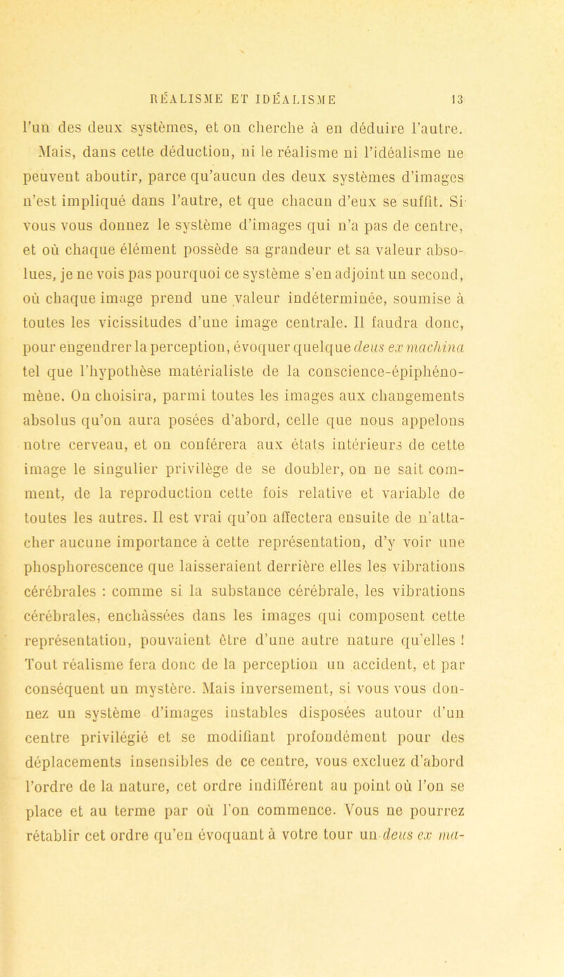 l’un des deux systèmes, et ou cherche à eu déduire l’autre. Mais, dans celte déductiou, ni le réalisme ni l’idéalisme ne peuvent aboutir, parce qu’aucun des deux systèmes d’images n’est impliqué dans l’autre, et que chacun d’eux se suffit. Si vous vous donnez le système d’images qui n’a pas de centre, et où chaque élément possède sa grandeur et sa valeur abso- lues, je ne vois pas pourquoi ce système s’en adjoint un second, où chaque image prend une valeur indéterminée, soumise à toutes les vicissitudes d’une image centrale. 11 faudra donc, pour engendrer la perception, évoquer quelque deus ex machina tel que l'hypothèse matérialiste de la conscience-épiphéno- mèue. On choisira, parmi toutes les images aux changements absolus qu’on aura posées d’abord, celle que nous appelons notre cerveau, et on conférera aux états intérieurs de cette image le singulier privilège de se doubler, on ne sait com- ment, de la reproduction cette fois relative et variable de toutes les autres. Il est vrai qu’on affectera ensuite de n’atta- cher aucune importance à cette représentation, d’y voir une phosphorescence que laisseraient derrière elles les vibrations cérébrales : comme si la substance céi'ébrale, les vibrations cérébrales, enchâssées dans les images qui composent cette représentation, pouvaient être d’une autre nature qu’elles ! Tout réalisme fera donc de la perception un accident, et par conséquent un mystère. Mais inversement, si vous vous don- nez un système d’images instables disposées autour d’un centre privilégié et se modifiant profondément pour des déplacements insensibles de ce centre, vous excluez d’abord l’ordre de la nature, cet ordre indifférent au point où l’on se place et au terme par où l’on commence. Vous ne pourrez rétablir cet ordre qu’eu évoquant à votre tour un deus ex ma-