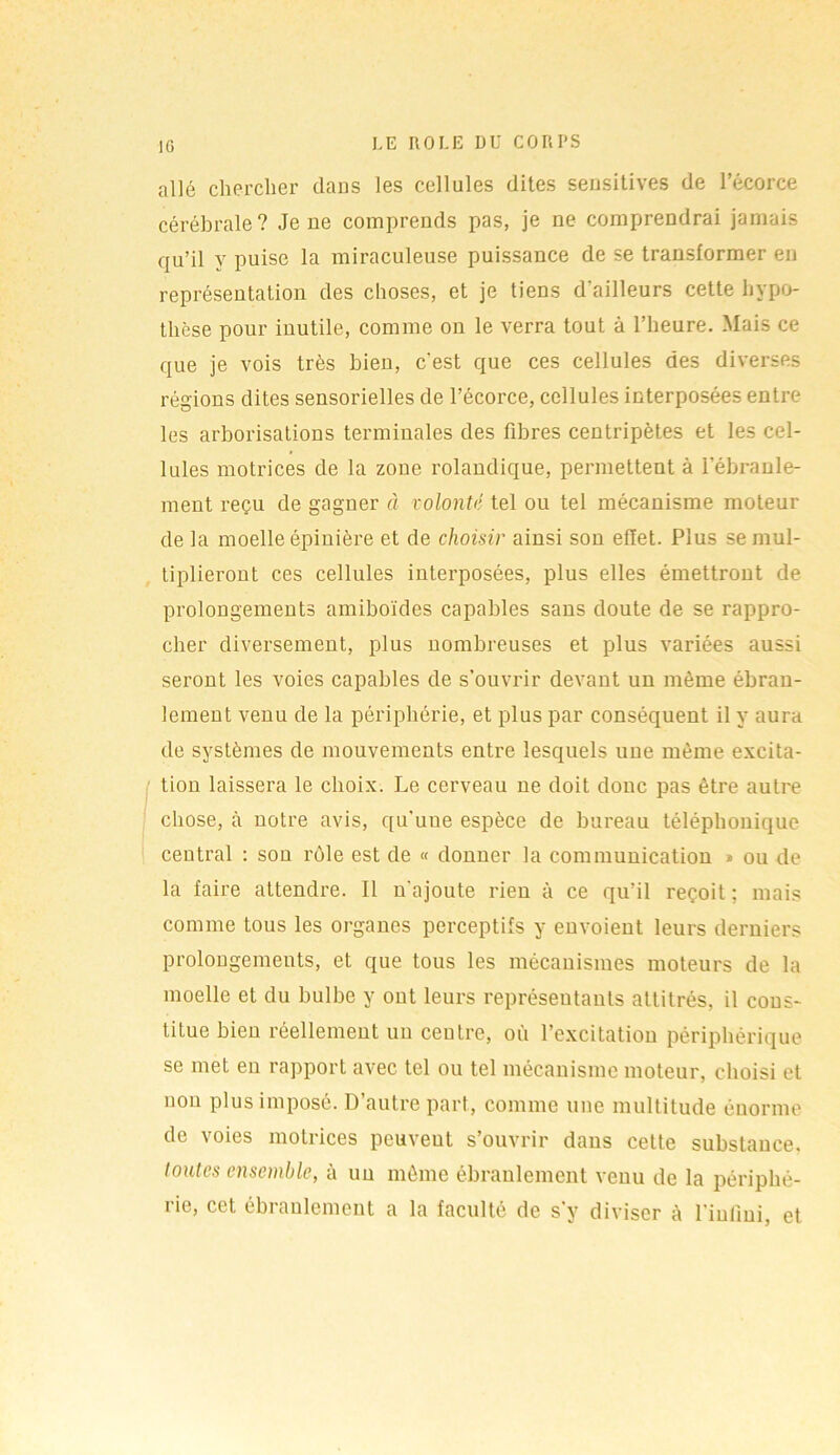 IG allé chercher dans les cellules dites sensitives de l’écorce cérébrale? Je ne comprends pas, je ne comprendrai jamais qu’il y puise la miraculeuse puissance de se transformer eu représentation des choses, et je tiens d'ailleurs cette hypo- thèse pour inutile, comme on le verra tout à l’heure. Mais ce que je vois très bien, c'est que ces cellules des diverses régions dites sensorielles de l’écorce, cellules interposées entre les arborisations terminales des fibres centripètes et les cel- lules motrices de la zone rolandique, permettent à l’ébranle- ment reçu de gagner à volonté tel ou tel mécanisme moteur de la moelle épinière et de choisir ainsi son effet. Plus se mul- tiplieront ces cellules interposées, plus elles émettront de prolongements amiboïdes capables sans doute de se rappro- cher diversement, plus nombreuses et plus variées aussi seront les voies capables de s’ouvrir devant un même ébran- lement venu de la périphérie, et plus par conséquent il y aura de systèmes de mouvements entre lesquels une même excita- tion laissera le choix. Le cerveau ne doit donc pas être autre chose, à notre avis, qu'une espèce de bureau téléphonique central : son rôle est de « donner la communication » ou de la faire attendre. Il n'ajoute rien à ce qu’il reçoit; mais comme tous les organes perceptifs y envoient leurs derniers prolongements, et que tous les mécanismes moteurs de la moelle et du bulbe y ont leurs représentants attitrés, il cons- titue bien réellement un centre, où l’excitation périphérique se met en rapport avec tel ou tel mécanisme moteur, choisi et non plus imposé. D autre part, comme une multitude énorme de voies motrices peuveut s’ouvrir dans cette substance, toutes ensemble, à un même ébranlement venu de la périphé- rie, cet ébranlement a la faculté de s'y diviser à l’infini, et