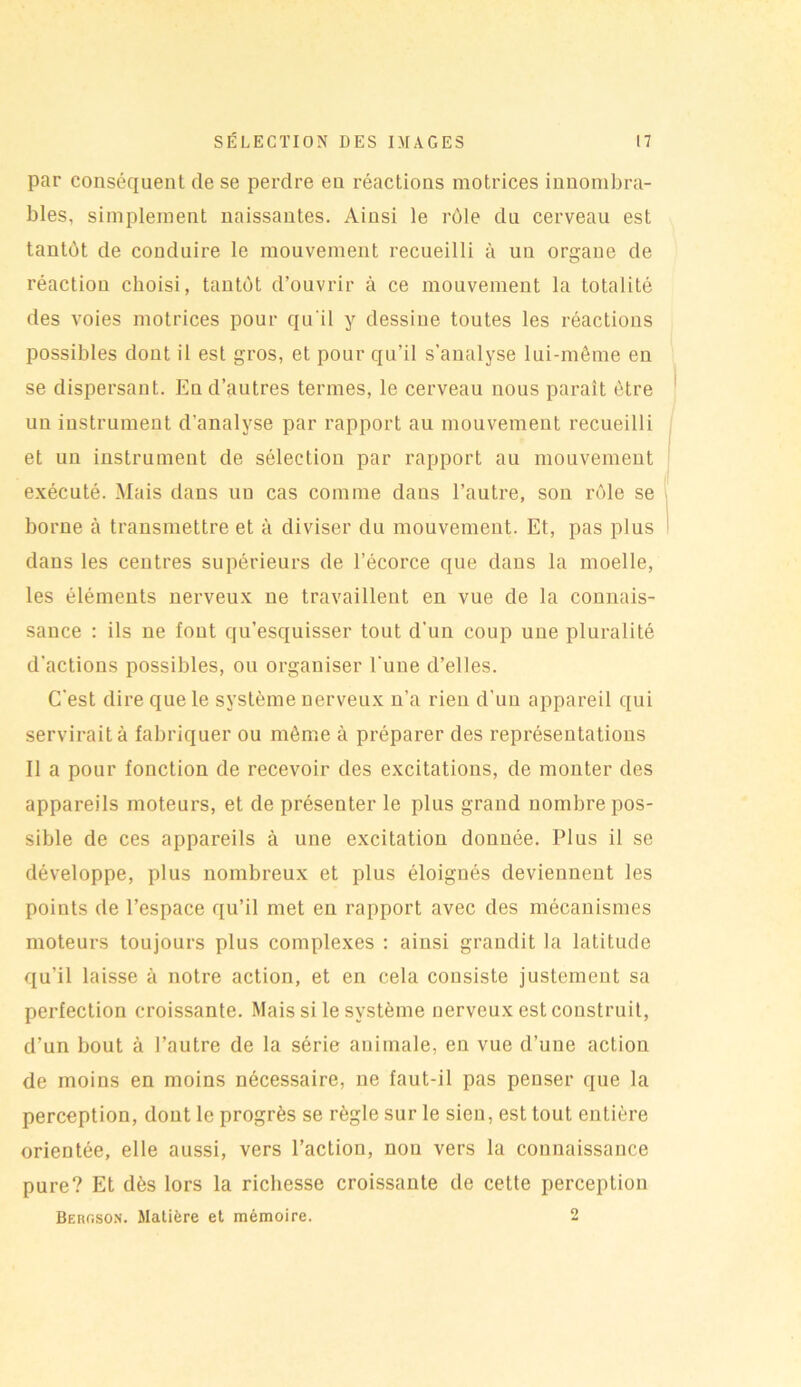 par conséquent de se perdre eu réactions motrices innombra- bles, simplement naissantes. Ainsi le rôle du cerveau est tantôt de conduire le mouvement recueilli à un organe de réaction choisi, tantôt d’ouvrir à ce mouvement la totalité des voies motrices pour qu'il y dessine toutes les réactions possibles dont il est gros, et pour qu’il s’analyse lui-même en se dispersant. En d’autres termes, le cerveau nous parait être uu instrument d'analyse par rapport au mouvement recueilli et uu instrument de sélection par rapport au mouvement exécuté. Mais dans un cas comme dans l’autre, son rôle se borne à transmettre et à diviser du mouvement. Et, pas plus dans les centres supérieurs de l’écorce que dans la moelle, les éléments nerveux ne travaillent en vue de la connais- sance : ils ne font qu’esquisser tout d’un coup une pluralité d'actions possibles, ou organiser l'une d’elles. C'est dire que le système uerveux n’a rien d'un appareil qui servirait à fabriquer ou même à préparer des représentations Il a pour fonction de recevoir des excitations, de monter des appareils moteurs, et de présenter le plus grand nombre pos- sible de ces appareils à une excitation donnée. Plus il se développe, plus nombreux et plus éloignés deviennent les points de l’espace qu’il met en rapport avec des mécanismes moteurs toujours plus complexes : ainsi grandit la latitude qu’il laisse à notre action, et en cela consiste justement sa perfection croissante. Mais si le système nerveux est construit, d’un bout à l’autre de la série animale, eu vue d’une action de moins en moins nécessaire, 11e faut-il pas penser que la perception, dont le progrès se règle sur le sieu, est tout entière orientée, elle aussi, vers l’action, non vers la connaissance pure? Et dès lors la richesse croissante de cette perception Bergson. Matière et mémoire. 2