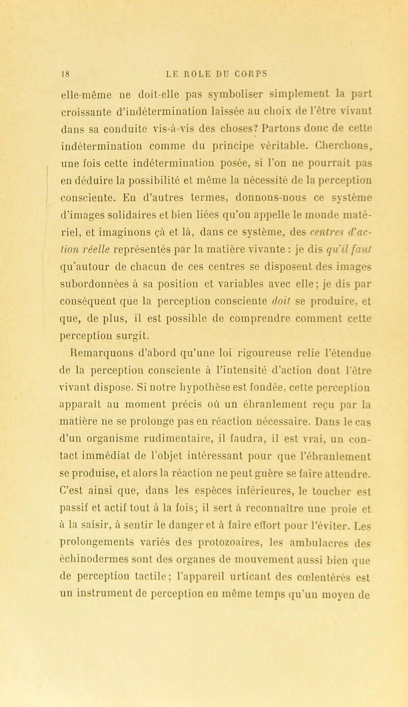 elle-même 11e doit-elle pas symboliser simplement la part croissante d’indétermination laissée au choix de l'être vivant dans sa conduite vis-à-vis des choses? Partons donc de cette indétermination comme du principe véritable. Cherchons, une fois cette indétermination posée, si l’on ne pourrait pas en déduire la possibilité et même la nécessité de la perception consciente. En d’autres termes, donnons-nous ce système d’images solidaires et bien liées qu’on appelle le monde maté- riel, et imaginons çà et là, dans ce système, des centres d’ac- tion réelle représentés par la matière vivante : je dis qu’il faut qu’autour de chacun de ces centres se disposent des images subordonnées à sa position et variables avec elle; je dis par conséquent que la perception consciente doit se produire, et que, de plus, il est possible de comprendre comment cette perception surgit. Remarquons d’abord qu’une loi rigoureuse relie l’étendue de la perception consciente à l’intensité d’action dont l'être vivant dispose. Si notre hypothèse est fondée, cette perception apparaît au moment précis où un ébranlement reçu par la matière ne se prolonge pas en réaction nécessaire. Dans le cas d’un organisme rudimentaire, il faudra, il est vrai, un con- tact immédiat de l'objet intéressant pour que l’ébranlement se produise, et alors la réaction ne peut guère se faire attendre. C’est ainsi que, dans les espèces inférieures, le toucher est passif et actif tout à la fois; il sert à reconnaître une proie et à la saisir, à sentir le danger et à faire elïort pour l’éviter. Les prolongements variés des protozoaires, les ambulacres des échinodermes sont des organes de mouvement aussi bien que de perception tactile; l’appareil urticant des cœlentérés est un instrument de perception eu même temps qu’un moyen de
