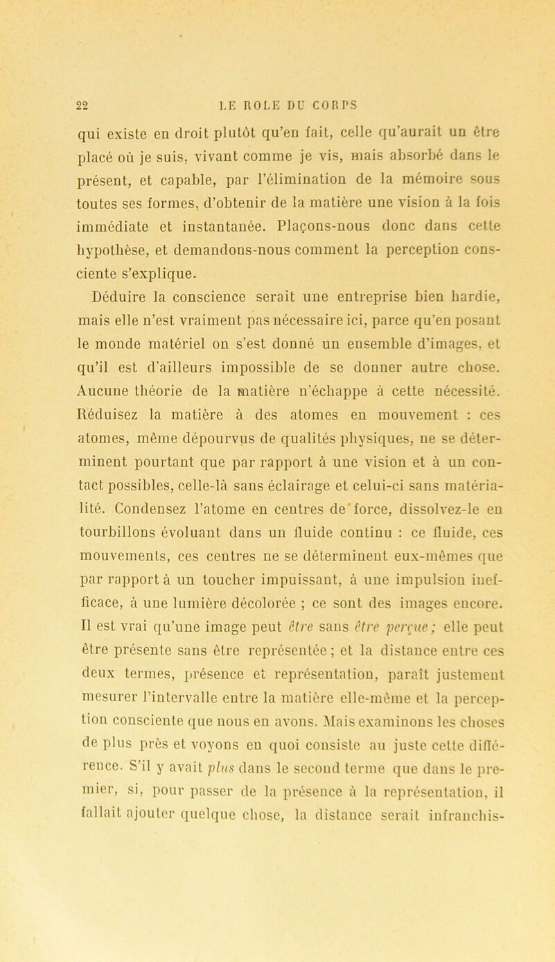 qui existe en droit plutôt qu’en fait, celle qu’aurait un être placé où je suis, vivant comme je vis, mais absorbé dans le présent, et capable, par l’élimination de la mémoire sous toutes ses formes, d’obtenir de la matière une vision à la fois immédiate et instantanée. Plaçons-nous donc dans cette hypothèse, et demandons-nous comment la perception cons- ciente s’explique. Déduire la conscience serait une entreprise bien hardie, mais elle n’est, vraiment pas nécessaire ici, parce qu’en posant le monde matériel on s’est donné un ensemble d’images, et qu’il est d’ailleurs impossible de se donner autre chose. Aucune théorie de la matière n’échappe à cette nécessité. Réduisez la matière à des atomes en mouvement : ces atomes, même dépourvus de qualités physiques, ne se déter- minent pourtant que par rapport à une vision et à un con- tact possibles, celle-là sans éclairage et celui-ci sans matéria- lité. Condensez l’atome en centres de force, dissolvez-le en tourbillons évoluant dans un fluide continu : ce fluide, ces mouvements, ces centres ne se déterminent eux-mêmes que par rapport à un toucher impuissant, à une impulsion inef- ficace, à une lumière décolorée ; ce sont des images encore. Il est vrai qu’une image peut être sans être perçue ; elle peut être présente sans être représentée ; et la distance entre ces deux termes, présence et représentation, paraît justement mesurer l’intervalle entre la matière elle-même et la percep- tion consciente que nous en avons. Mais examinons les choses de plus près et voyons en quoi consiste au juste cette diiïé- reuce. S’il y avait plus dans le second terme que dans le pre- mier, si, pour passer de la présence à la représentation, il fallait ajouter quelque chose, la distance serait infranehis-