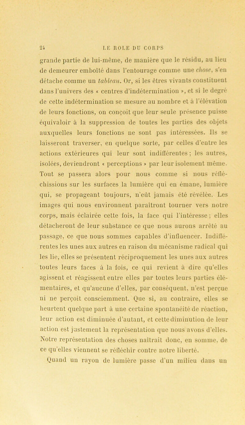 grande partie de lui-même, de manière que le résidu, au lieu de demeurer emboîté dans l’entourage comme une chose, s’en détache comme un tableau. Or, si les êtres vivants constituent dans l’univex’s des « centres d’indétermination », et si le degré de cette indétermination se mesure au nombre et à l'élévation de leurs fonctions, on conçoit que leur seule présence puisse équivaloir à la suppression de toutes les parties des objets auxquelles leurs fonctions ne sont pas intéressées. Ils se laisseront traverser, en quelque sorte, par celles d’entre les actions extérieures qui leur sont indifférentes : les autres, isolées, deviendront « perceptions » par leur isolement même. Tout se passera alors pour nous comme si nous réflé- chissions sur les surfaces la lumière qui en émane, lumière qui, se propageant toujours, n'eût jamais été révélée. Les images qui nous environnent paraîtront tourner vers notre corps, mais éclairée cette fois, la face qui l’intéresse ; elles détacheront de leur substance ce que nous aurons arrêté au passage, ce que nous sommes capables d’influencer. Indiffé- rentes les unes aux autres en raison du mécanisme radical qui les lie, elles se présentent réciproquement les unes aux autres toutes leurs faces à la fois, ce qui revient, à dire qu’elles agissent et réagissent entre elles par toutes leurs parties élé- meutaires, et qu’aucune d’elles, par conséquent, n'est, perçue ni ne perçoit consciemment. Que si, au contraire, elles se heurtent quelque part à une certaine spontanéité de réaction, leur action est diminuée d’autant, et cette diminution de leur action est justement la représentation que nous avons d'elles. Notre représentation des choses naîtrait donc, en somme, de ce qu elles viennent se réfléchir contre notre liberté. Quand un rayon de lumière passe d’un milieu dans un