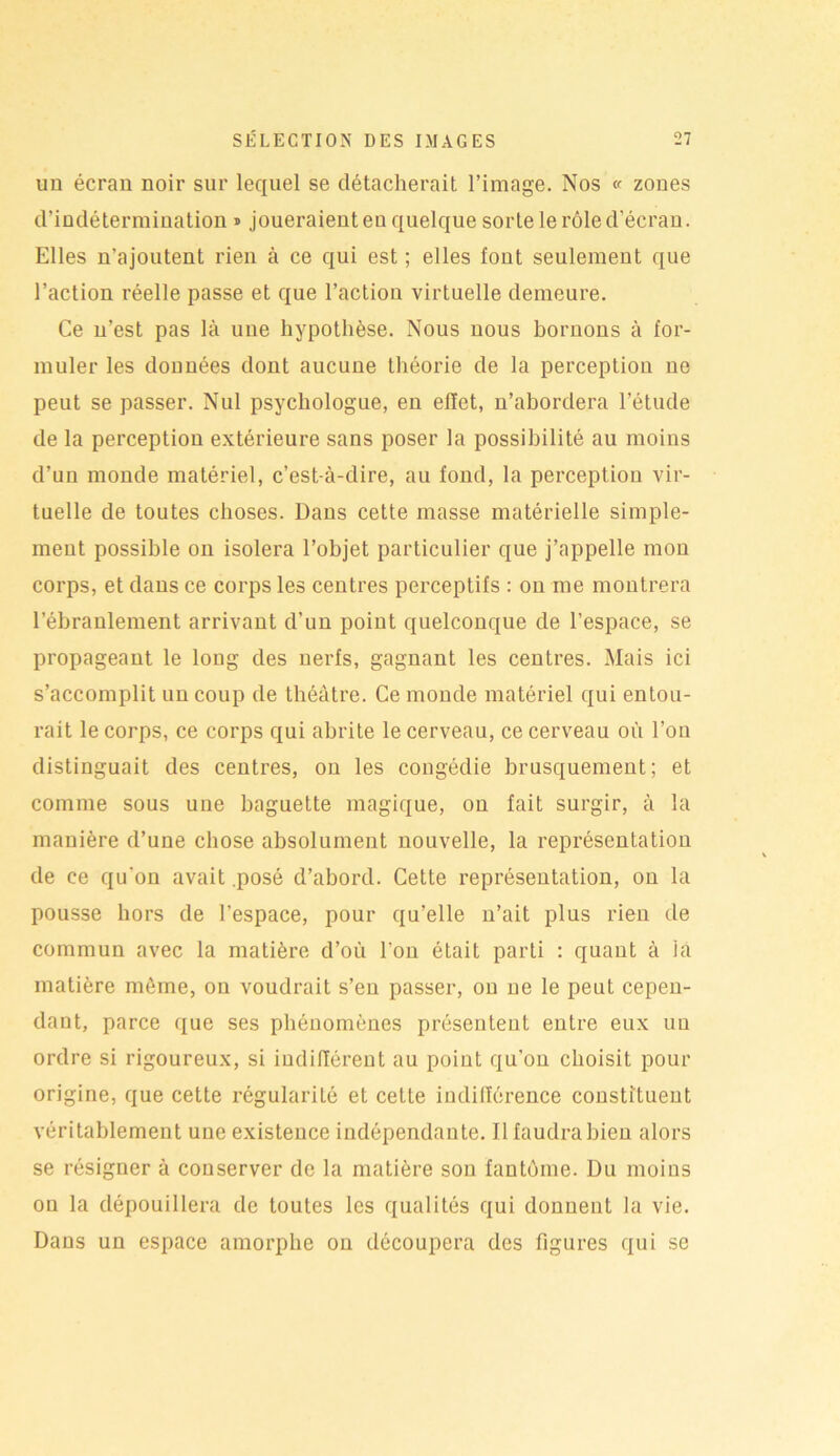 un écran noir sur lequel se détacherait l’image. Nos « zones d’indétermination ® joueraient eu quelque sorte le rôle d’écran. Elles n’ajoutent rien à ce qui est ; elles font seulement que l’action réelle passe et que l’action virtuelle demeure. Ce n’est pas là une hypothèse. Nous nous bornons à for- muler les données dont aucune théorie de la perception ne peut se passer. Nul psychologue, en effet, n’abordera l’étude de la perception extérieure sans poser la possibilité au moins d’un monde matériel, c’est-à-dire, au fond, la perception vir- tuelle de toutes choses. Dans cette masse matérielle simple- ment possible on isolera l’objet particulier que j’appelle mon corps, et dans ce corps les centres perceptifs : on me montrera l’ébranlement arrivant d’un point quelconque de l’espace, se propageant le long des nerfs, gagnant les centres. Mais ici s’accomplit un coup de théâtre. Ce monde matériel qui entou- rait le corps, ce corps qui abrite le cerveau, ce cerveau où l’on distinguait des centres, on les congédie brusquement; et comme sous une baguette magique, on fait surgir, à la manière d’une chose absolument nouvelle, la représentation de ce qu'on avait .posé d’abord. Cette représentation, on la pousse hors de l’espace, pour qu’elle n’ait plus rien de commun avec la matière d’où l’on était parti : quant à la matière môme, on voudrait s’en passer, on ne le peut cepen- dant, parce que ses phénomènes présentent entre eux un ordre si rigoureux, si indifférent au point qu’on choisit pour origine, que cette régularité et cette indifférence constituent véritablement une existence indépendante. Il faudra bien alors se résigner à conserver de la matière son fantôme. Du moins on la dépouillera de toutes les qualités qui donnent la vie. Dans un espace amorphe on découpera des figures qui se