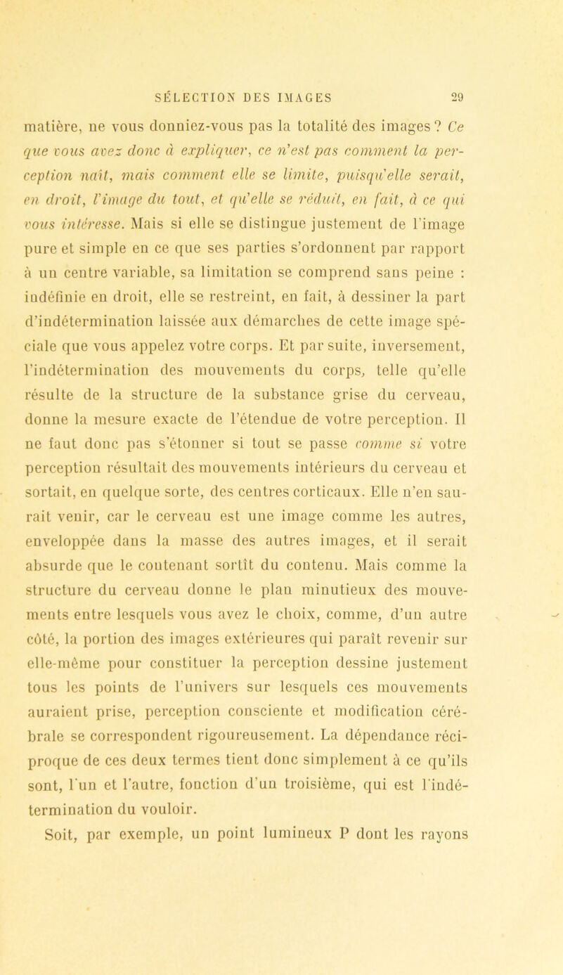 matière, ne vous clonniez-vous pas la totalité des images ? Ce que vous avez clone à expliquer, ce n’est pas comment la per- ception naît, mais comment elle se limite, puisqu'elle serait, en droit, l'image du tout, et qu’elle se réduit, en fait, à ce qui vous intéresse. Mais si elle se distingue justement de l’image pure et simple en ce que ses parties s’ordonnent par rapport à un centre variable, sa limitation se comprend sans peine : indéfinie en droit, elle se restreint, en fait, à dessiner la part d’indétermination laissée aux démarches de cette image spé- ciale que vous appelez votre corps. Et par suite, inversement, l’indétermination des mouvements du corps, telle qu’elle résulte de la structure de la substance grise du cerveau, donne la mesure exacte de l’étendue de votre perception. Il ne faut donc pas s’étonner si tout se passe comme si votre perception résultait des mouvements intérieurs du cerveau et sortait, en quelque sorte, des centres corticaux. Elle n’en sau- rait venir, car le cerveau est une image comme les autres, enveloppée dans la masse des autres images, et il serait absurde que le contenant sortît du contenu. Mais comme la structure du cerveau donne le plau minutieux des mouve- ments entre lesquels vous avez le choix, comme, d’un autre côté, la portion des images extérieures qui paraît revenir sur elle-même pour constituer la perception dessine justement tous les points de l’univers sur lesquels ces mouvements auraient prise, perception consciente et modification céré- brale se correspondent rigoureusement. La dépendance réci- proque de ces deux termes tient donc simplement à ce qu’ils sont, l'un et l’autre, fonction d’un troisième, qui est l'indé- termination du vouloir. Soit, par exemple, un point lumineux P dont les rayons
