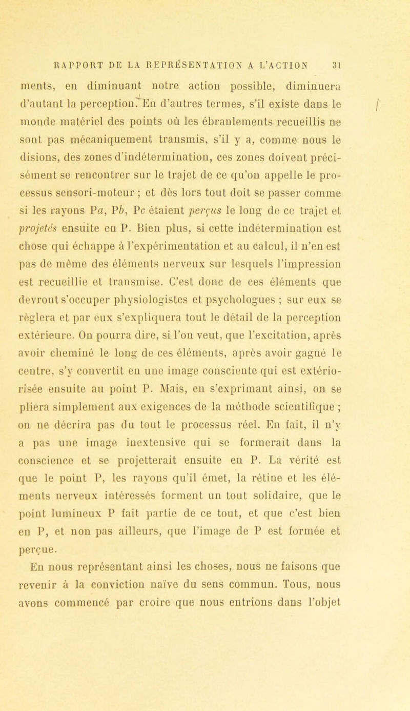 ments, eu diminuant notre action possible, diminuera d’autant la perception. En d’autres termes, s’il existe dans le monde matériel des points où les ébranlements recueillis ne sont pas mécaniquement transmis, s’il y a, comme nous le disions, des zones d'indétermination, ces zones doivent préci- sément se rencontrer sur le trajet de ce qu’ou appelle le pro- cessus seusori-moteur ; et dès lors tout doit se passer comme si les rayons P«, P b, Pc étaient perçus le long de ce trajet et projetés ensuite en P. Bien plus, si cette indétermination est chose qui échappe à l’expérimentation et au calcul, il n’en est pas de même des éléments nerveux sur lesquels l’impression est recueillie et transmise. C’est donc de ces éléments que devront s’occuper physiologistes et psychologues ; sur eux se réglera et par eux s’expliquera tout le détail de la perception extérieure. On pourra dire, si l’on veut, que l’excitation, après avoir cheminé le long de ces éléments, après avoir gagné le centre, s’y convertit en une image conscieute qui est extério- risée ensuite au point P. Mais, en s’exprimant ainsi, on se pliera simplement aux exigences de la méthode scientifique ; on ne décrira pas du tout le processus réel. Eu fait, il n’y a pas une image inextensive qui se formerait dans la conscience et se projetterait ensuite en P. La vérité est que le point P, les rayons qu’il émet, la rétine et les élé- ments nerveux intéressés forment un tout solidaire, que le point lumineux P fait partie de ce tout, et que c’est bien en P, et non pas ailleurs, que l’image de P est formée et perçue. Eu nous représentant ainsi les choses, nous ne faisons que revenir à la conviction naïve du sens commun. Tous, nous avons commencé par croire que nous entrions dans l’objet