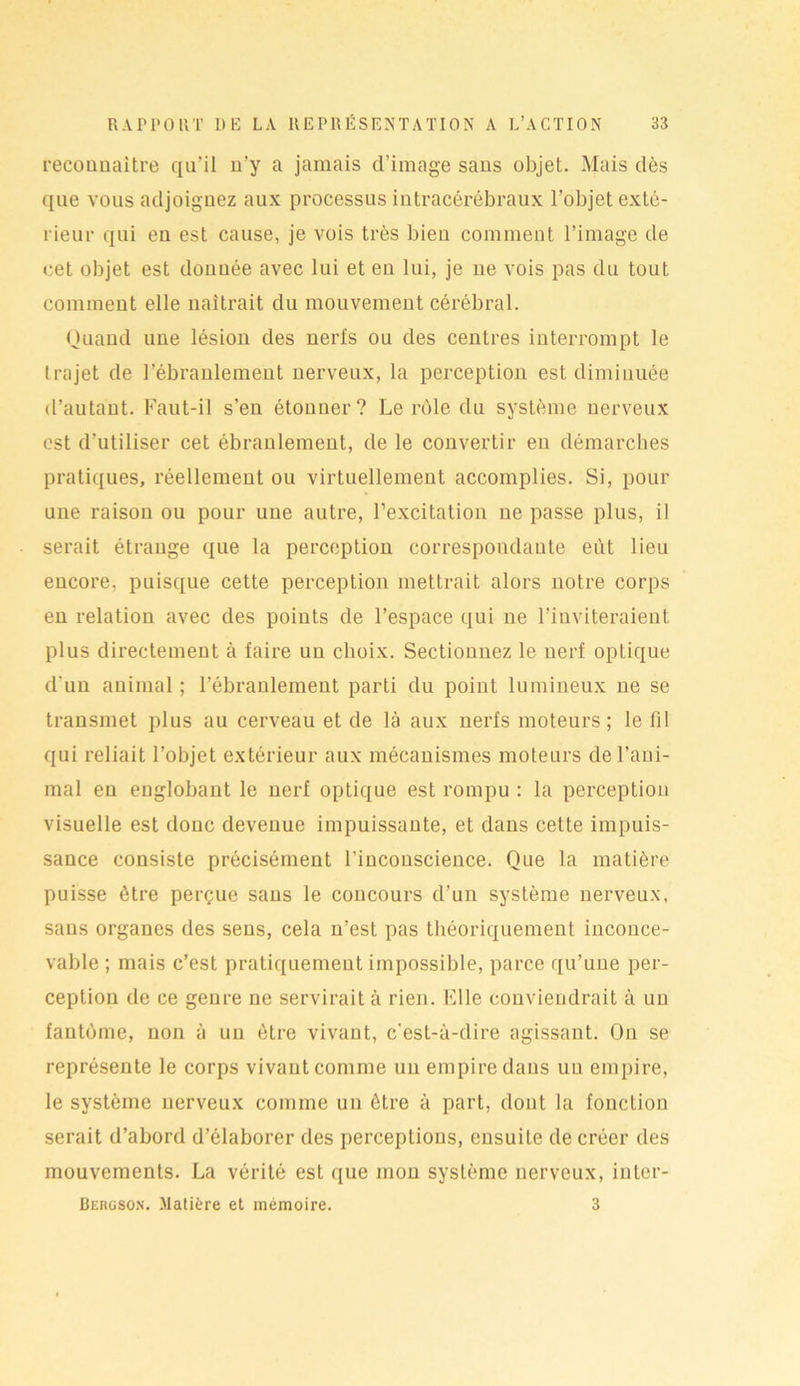 reconnaître qu’il n’y a jamais d’image sans objet. Mais dès que vous adjoignez aux processus intracérébraux l’objet exté- rieur qui en est cause, je vois très bien comment l’image de cet objet est donnée avec lui et en lui, je ne vois pas du tout comment elle naîtrait du mouvement cérébral. Quand une lésion des nerfs ou des centres interrompt le trajet de l’ébranlement nerveux, la perception est diminuée d’autant. Faut-il s’en étonner? Le rôle du système nerveux est d’utiliser cet ébranlement, de le convertir en démarches pratiques, réellement ou virtuellement accomplies. Si, pour une raison ou pour une autre, l’excitation ne passe plus, il serait étrange que la perception correspondante eut lieu encore, puisque cette perception mettrait alors notre corps en relation avec des points de l’espace qui ne l’inviteraient plus directement à faire un choix. Sectionnez le nerf optique d'un animal ; l’ébranlement parti du point lumineux ne se transmet plus au cerveau et de là aux nerfs moteurs; le fil qui reliait l’objet extérieur aux mécanismes moteurs de l’ani- mal en englobant le nerf optique est rompu : la perception visuelle est donc devenue impuissante, et dans cette impuis- sance consiste précisément l’inconscience. Que la matière puisse être perçue sans le concours d’un système nerveux, sans organes des sens, cela n’est pas théoriquement inconce- vable ; mais c’est pratiquement impossible, parce qu’une per- ception de ce genre ne servirait à rien. Elle conviendrait à un fantôme, non à un être vivant, c'est-à-dire agissant. On se représente le corps vivant comme un empire dans un empire, le système nerveux comme un être à part, dont la fonction serait d’abord d’élaborer des perceptions, ensuite de créer des mouvements. La vérité est que mon système nerveux, inter- Bercson. Matière et mémoire. 3