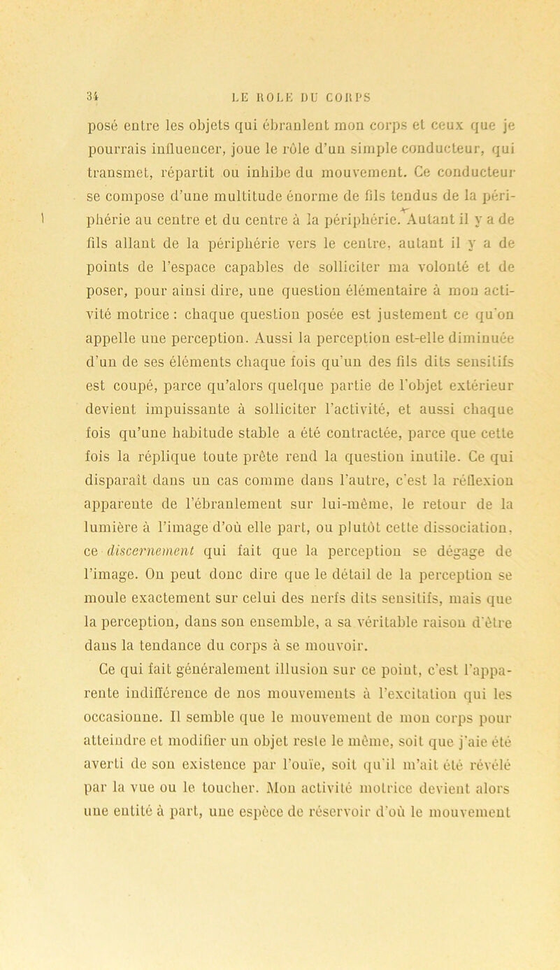posé entre les objets qui ébranlent mon corps et ceux que je pourrais influencer, joue le rôle d’un simple conducteur, qui transmet, répartit ou inhibe du mouvement. Ce conducteur se compose d’une multitude énorme de fils tendus de la péri- 1 phérie au centre et du centre à la périphérie. Autant il y a de fils allant de la périphérie vers le centre, autant il y a de points de l’espace capables de solliciter ma volonté et de poser, pour ainsi dire, une question élémentaire à mon acti- vité motrice: chaque question posée est justement ce qu'on appelle une perception. Aussi la perception est-elle diminuée d’un de ses éléments chaque fois qu’un des fils dits sensitifs est coupé, parce qu’alors quelque partie de l’objet extérieur devient impuissante à solliciter l’activité, et aussi chaque fois qu’une habitude stable a été contractée, parce que cette fois la réplique toute prête rend la question inutile. Ce qui disparaît dans un cas comme dans l’autre, c'est la réflexion apparente de l’ébranlement sur lui-mème, le retour de la lumière à l’image d’où elle part, ou plutôt cette dissociation. ce discernement qui fait que la perception se dégage de l’image. On peut donc dire que le détail de la perception se moule exactement sur celui des nerfs dits sensitifs, mais que la perception, dans son ensemble, a sa véritable raison d'être dans la tendance du corps à se mouvoir. Ce qui fait généralement illusion sur ce point, c'est l’appa- rente indifférence de nos mouvements à l’excitation qui les occasionne. Il semble que le mouvement de mon corps pour atteindre et modifier un objet reste le même, soit que j'aie été averLi de son existence par l’ouïe, soit qu'il m’ait été révélé par la vue ou le toucher. Mou activité motrice devient alors une entité à part, une espèce de réservoir d’où le mouvement